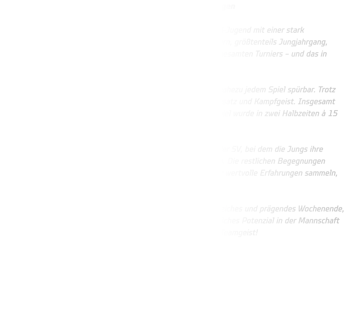 48. Ulzburg-Cup – MB-Jugend sammelt wertvolle Erfahrungen  Beim traditionsreichen 48. Ulzburg-Cup trat unsere männliche B-Jugend mit einer stark dezimierten und sehr jungen Truppe an. Mit lediglich acht Spielern, größtenteils Jungjahrgang, gehörten wir zu den kleinsten und jüngsten Mannschaften des gesamten Turniers – und das in einem Teilnehmerfeld, das qualitativ äußerst hoch besetzt war.  Die körperlichen Unterschiede zu den anderen Teams waren in nahezu jedem Spiel spürbar. Trotz dieser Herausforderungen zeigte unsere Mannschaft großen Einsatz und Kampfgeist. Insgesamt standen am Ende 180 gespielte Minuten auf der Uhr – jedes Spiel wurde in zwei Halbzeiten à 15 Minuten ausgetragen.  Ein Highlight des Turniers war der verdiente Sieg gegen Waldörfer SV, bei dem die Jungs ihre spielerischen Fähigkeiten und ihren Willen unter Beweis stellten. Die restlichen Begegnungen gingen zwar verloren, doch gerade in diesen Spielen konnten wir wertvolle Erfahrungen sammeln, an denen unsere jungen Spieler weiter wachsen werden.  Insgesamt war der Ulzburg-Cup für unsere MB-Jugend ein lehrreiches und prägendes Wochenende, das uns gezeigt hat, woran wir arbeiten müssen – aber auch, welches Potenzial in der Mannschaft steckt. Ein großes Lob an die Jungs für ihren Einsatz und ihren Teamgeist!