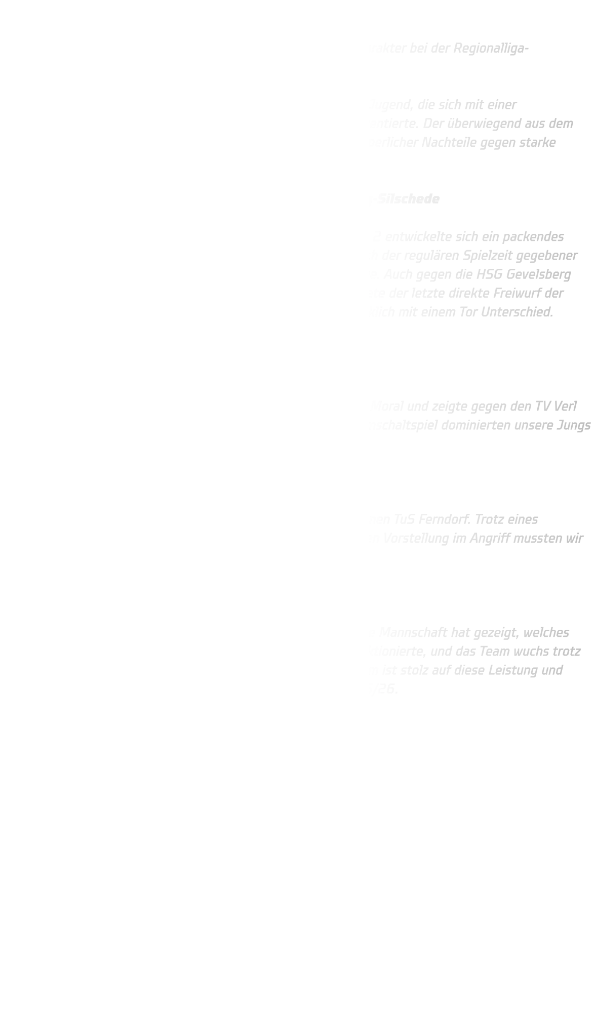 Qualifikationsturnier der männlichen C-Jugend  Starke Leistung trotz knapper Niederlagen – C-Jugend zeigt Charakter bei der Regionalliga-Qualifikation  Ein ereignisreicher Turniertag liegt hinter unserer männlichen C-Jugend, die sich mit einer beeindruckenden Leistung in der Regionalliga-Qualifikation präsentierte. Der überwiegend aus dem Jungjahrgang 2012 bestehende Kader zeigte, dass er trotz körperlicher Nachteile gegen starke Gegner auf Augenhöhe agieren kann.  Knappe Niederlagen gegen Lemgo 2 und HSG Gevelsberg-Silschede  Das Turnier begann denkbar unglücklich: Gegen den TBV Lemgo 2 entwickelte sich ein packendes Spiel auf hohem Niveau. Am Ende stand es 15-15, doch ein nach der regulären Spielzeit gegebener Siebenmeter für Lemgo besiegelte die bittere 16-15 -Niederlage. Auch gegen die HSG Gevelsberg folgte ein ähnliches Szenario. Nach einer intensiven Partie landete der letzte direkte Freiwurf der Gegner mit dem Schlusspfiff im Tor – erneut verloren wir unglücklich mit einem Tor Unterschied.  (15-14)  Souveräner Sieg gegen TV Verl  Trotz der beiden unglücklichen Niederlagen bewahrte das Team Moral und zeigte gegen den TV Verl seine ganze Klasse. Mit einer stabilen Abwehr und schnellem Umschaltspiel dominierten unsere Jungs die Partie von Beginn an und siegten verdient mit 13-08.  Kampfgeist gegen Ferndorf  Im letzten Spiel des Tages traf man auf den körperlich überlegenen TuS Ferndorf. Trotz eines aufopferungsvollen Kampfes in der Abwehr und einer engagierten Vorstellung im Angriff mussten wir uns auch hier mit 08-13 geschlagen geben.  Fazit  Am Ende steht ein starker vierter Platz – doch viel wichtiger: Die Mannschaft hat gezeigt, welches Potenzial in ihr steckt. Die Einstellung stimmte, die Abwehr funktionierte, und das Team wuchs trotz des jungen Altersdurchschnitts über sich hinaus. Das Trainerteam ist stolz auf diese Leistung und blickt optimistisch auf die bevorstehende Oberliga-Saison 2025/26.  Wir freuen uns auf alles, was kommt – weiter so, Jungs!