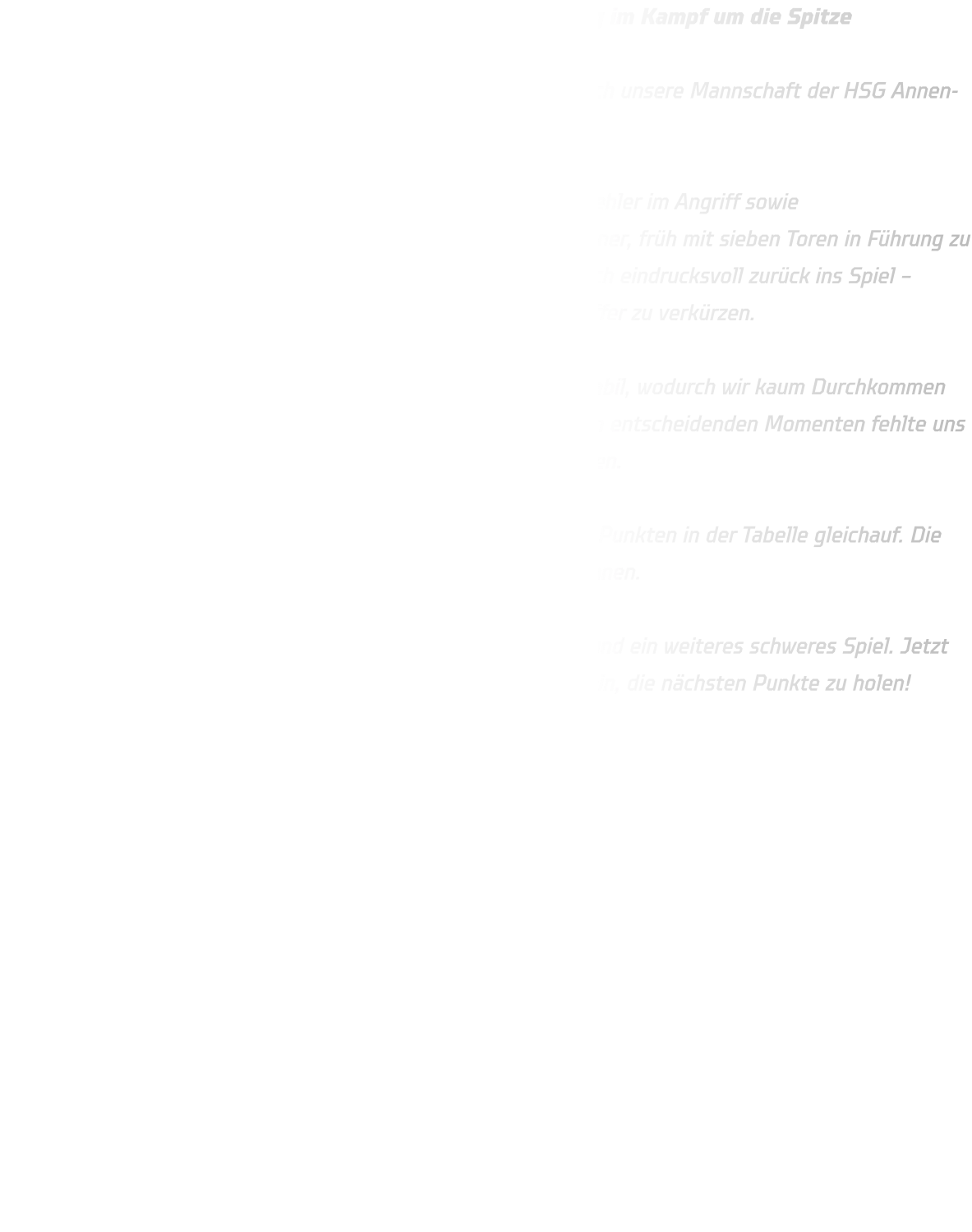 Knappe Niederlage gegen JSG Brechten-Lünen – Spannung im Kampf um die Spitze  Im spannenden Duell gegen die JSG Brechten-Lünen musste sich unsere Mannschaft der HSG Annen-Rüdinghausen knapp mit 34-36 geschlagen geben.  Die Anfangsphase verlief alles andere als optimal: Technische Fehler im Angriff sowie Abstimmungsprobleme in der Abwehr ermöglichten es dem Gegner, früh mit sieben Toren in Führung zu gehen. Dennoch bewiesen unsere Jungs Moral und kämpften sich eindrucksvoll zurück ins Spiel – zwischenzeitlich gelang es uns, den Rückstand auf nur zwei Treffer zu verkürzen.  Brechten zeigte sich jedoch besonders in der Defensive sehr stabil, wodurch wir kaum Durchkommen fanden – weder aus der Distanz noch im Eins-gegen-Eins. In den entscheidenden Momenten fehlte uns die letzte Konsequenz im Abschluss, um das Spiel noch zu drehen.  Mit dem Endstand von 34-36 stehen nun beide Teams mit 2:2 Punkten in der Tabelle gleichauf. Die Ausgangslage bleibt damit offen – ein echtes Kopf-an-Kopf-Rennen.  Am kommenden Sonntag erwartet uns mit DJK Saxonia-Dortmund ein weiteres schweres Spiel. Jetzt heißt es: volle Konzentration, weiter hart arbeiten und bereit sein, die nächsten Punkte zu holen!