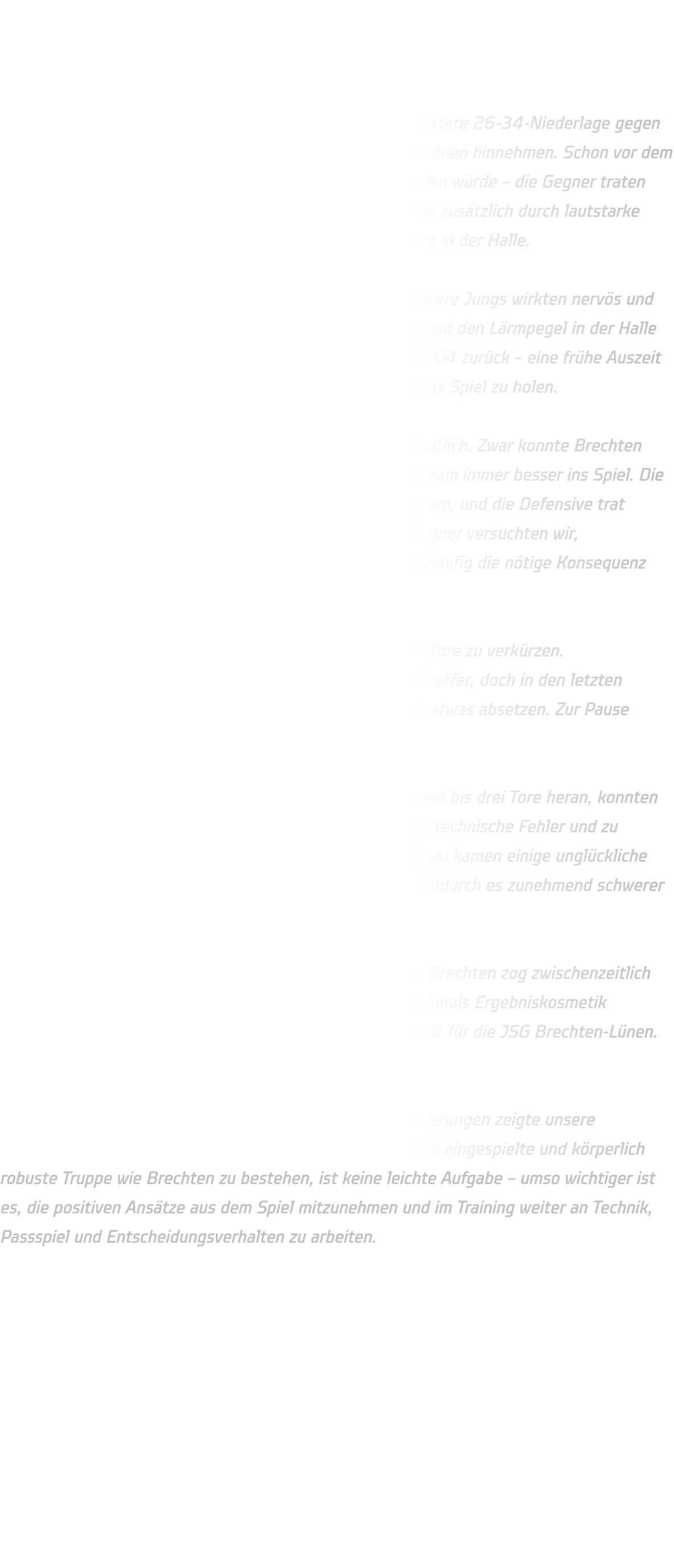 Männliche C-Jugend  HSG Annen-Rüdinghausen vs. JSG Brechten-Lünen  Am vergangenen Spieltag musste unsere C-Jugend eine bittere 26-34-Niederlage gegen die körperlich überlegene Mannschaft der JSG Brechten-Lünen hinnehmen. Schon vor dem Anpfiff zeichnete sich ab, dass es kein leichtes Spiel werden würde – die Gegner traten überwiegend mit Spielern des Altjahrgangs an und sorgten zusätzlich durch lautstarke Unterstützung von der Tribüne für eine hitzige Atmosphäre in der Halle.  Der Start in die Partie verlief alles andere als optimal. Unsere Jungs wirkten nervös und hatten große Schwierigkeiten, sich an das Spiel mit Harz und den Lärmpegel in der Halle zu gewöhnen. Bereits nach fünf Minuten lagen wir mit 00-04 zurück – eine frühe Auszeit war nötig, um die Mannschaft neu zu ordnen und mental ins Spiel zu holen.  Ab diesem Zeitpunkt stabilisierte sich unsere Leistung deutlich. Zwar konnte Brechten den Vorsprung zunächst halten, doch unsere Mannschaft kam immer besser ins Spiel. Die Ballverluste wurden reduziert, die Fehlerquote sank langsam, und die Defensive trat strukturierter auf. Trotz der physischen Spielweise der Gegner versuchten wir, dagegenzuhalten. Besonders im 1-gegen-1 fehlte jedoch häufig die nötige Konsequenz und Entschlossenheit.  Ab der 14. Minute gelang es uns, den Rückstand auf vier Tore zu verkürzen. Zwischenzeitlich schrumpfte der Abstand sogar auf zwei Treffer, doch in den letzten Minuten der ersten Halbzeit konnte sich Brechten erneut etwas absetzen. Zur Pause stand es 20-15 für die Gastgeber.  In der zweiten Halbzeit kämpften wir uns mehrfach auf zwei bis drei Tore heran, konnten den Rückstand aber nie ganz egalisieren. Brechten nutzte technische Fehler und zu ungenaue Pässe konsequent für schnelle Gegenstöße. Hinzu kamen einige unglückliche Entscheidungen und Kräfteverschleiß auf unserer Seite, wodurch es zunehmend schwerer wurde, das hohe Tempo mitzugehen.  In der Schlussphase ließ die Konzentration spürbar nach. Brechten zog zwischenzeitlich mit zehn Toren davon, ehe wir in den letzten Minuten nochmals Ergebniskosmetik betreiben konnten. Der Endstand lautete schließlich 34-26 für die JSG Brechten-Lünen.  Fazit: Trotz eines schwierigen Starts und zahlreicher Herausforderungen zeigte unsere Mannschaft phasenweise eine starke Reaktion. Gegen eine eingespielte und körperlich robuste Truppe wie Brechten zu bestehen, ist keine leichte Aufgabe – umso wichtiger ist es, die positiven Ansätze aus dem Spiel mitzunehmen und im Training weiter an Technik, Passspiel und Entscheidungsverhalten zu arbeiten.