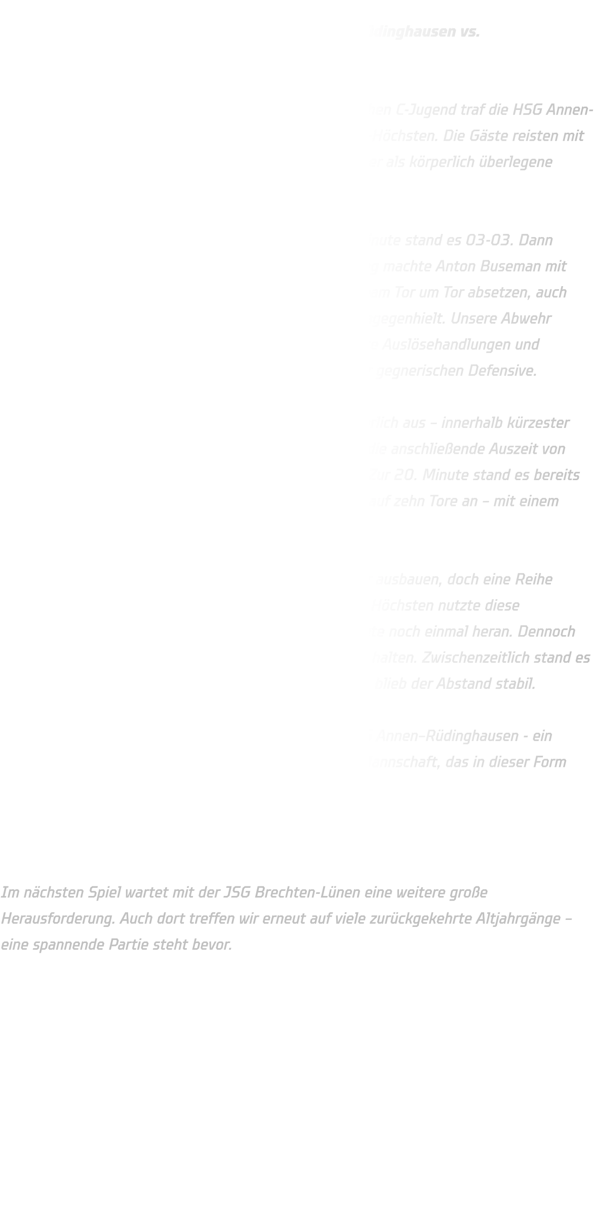 Qualifikationsrunde der mC-Jugend:  HSG Annen-Rüdinghausen vs.                   TuS Borussia Höchsten  Am ersten Spieltag der Qualifikationsrunde der männlichen C-Jugend traf die HSG Annen-Rüdinghausen in heimischer Halle auf den TuS Borussia-Höchsten. Die Gäste reisten mit einem überwiegend älteren Jahrgang an und galten daher als körperlich überlegene Mannschaft.  Der Spielbeginn verlief ausgeglichen – bis zur 5. Spielminute stand es 03-03. Dann übernahm die HSG zunehmend die Kontrolle: Den Anfang machte Anton Buseman mit dem Treffer zum 04-03 .Von da an konnte sich unser Team Tor um Tor absetzen, auch wenn Borussia Höchsten bis zur 12. Minute noch gut dagegenhielt. Unsere Abwehr agierte in dieser Phase etwas passiv, doch durch gezielte Auslösehandlungen und Auftakthandlungen fanden wir zunehmend Lücken in der gegnerischen Defensive.  Ab der 14. Minute baute die HSG die Führung kontinuierlich aus – innerhalb kürzester Zeit vergrößerte sich der Vorsprung auf vier Tore. Auch die anschließende Auszeit von Borussia Höchsten konnte unseren Lauf nicht stoppen. Zur 20. Minute stand es bereits 16-07, und bis zur Halbzeitpause wuchs der Vorsprung auf zehn Tore an – mit einem souveränen 19-09 ging es in die Kabine.  In der zweiten Hälfte wollte die HSG die Führung weiter ausbauen, doch eine Reihe technischer Fehler schlichen sich ins Spiel ein. Borussia Höchsten nutzte diese Unkonzentriertheiten und kämpfte sich ab der 35. Minute noch einmal heran. Dennoch gelang es unserem Team, den Vorsprung weitgehend zu halten. Zwischenzeitlich stand es 26-13, und auch wenn der Gegner noch einmal aufkam, blieb der Abstand stabil.  Am Ende stand ein verdienter 32-22-Erfolg für die HSG Annen–Rüdinghausen - ein deutliches Ergebnis gegen eine körperlich überlegene Mannschaft, das in dieser Form nicht unbedingt zu erwarten war.  Ausblick:  Im nächsten Spiel wartet mit der JSG Brechten-Lünen eine weitere große Herausforderung. Auch dort treffen wir erneut auf viele zurückgekehrte Altjahrgänge – eine spannende Partie steht bevor.