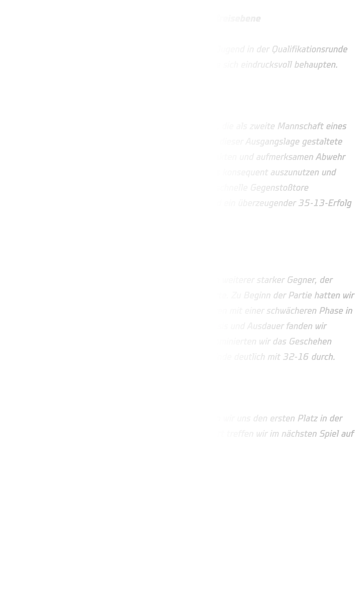 Qualifikationsrunde der männlichen B-Jugend auf Kreisebene  Am vergangenen Wochenende trat unsere männliche B-Jugend in der Qualifikationsrunde auf Kreisebene gegen zwei starke Gegner an und konnte sich eindrucksvoll behaupten.  Spiel 1: gegen DJK Saxonia-Dortmund 2  Im ersten Spiel trafen wir auf DJK Saxonia-Dortmund 2, die als zweite Mannschaft eines der stärksten Teams im Dortmunder Raum gelten. Trotz dieser Ausgangslage gestaltete sich die Partie überraschend deutlich. Dank einer kompakten und aufmerksamen Abwehr gelang es uns, zahlreiche technische Fehler des Gegners konsequent auszunutzen und Ballgewinne zu erzielen. Diese wurden immer wieder in schnelle Gegenstoßtore umgewandelt. Nach zwei Halbzeiten à 20 Minuten stand ein überzeugender 35-13-Erfolg zu Buche.  Spiel 2: gegen TuS Borussia-Höchsten  Im zweiten Spiel wartete mit TuS Borussia Höchsten ein weiterer starker Gegner, der zuvor DJK Saxonioa-Dortmund 2 mit 22-16 besiegt hatte. Zu Beginn der Partie hatten wir mit einigen technischen Fehlern zu kämpfen und starteten mit einer schwächeren Phase in den ersten fünf Minuten. Doch durch unsere starke Physis und Ausdauer fanden wir schnell ins Spiel zurück. Mit zunehmender Spieldauer dominierten wir das Geschehen sowohl defensiv als auch offensiv und setzten uns am Ende deutlich mit 32-16 durch.  Fazit:  Mit zwei souveränen Siegen (35-13 und 32-16) sichern wir uns den ersten Platz in der Gruppe 1 und ziehen verdient in die Hauptrunde ein. Dort treffen wir im nächsten Spiel auf die JSG Brechten-Lünen.