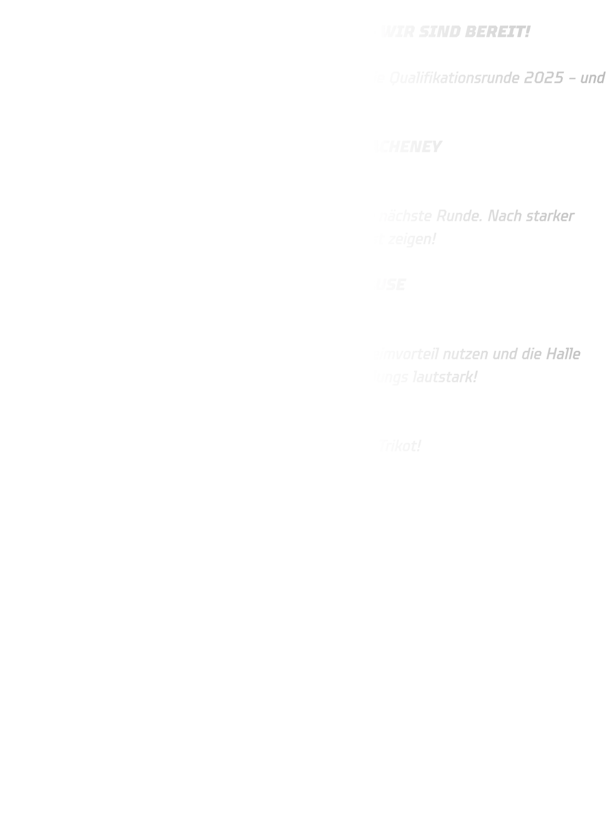 STARTSCHUSS FÜR DIE QUALIFIKATION 2025 – WIR SIND BEREIT!  Am kommenden Wochenende starten unsere Jungs in die Qualifikationsrunde 2025 – und wir freuen uns riesig auf zwei volle Tage Handball!  SAMSTAG, 03.05. – MÄNNLICHE B-JUGEND IN HACHENEY Ort: Sporthalle Hacheney Turnierbeginn: 14:00 Uhr Unsere B-Jugend kämpft auswärts um den Einzug in die nächste Runde. Nach starker Vorbereitung heißt es jetzt: Vollgas geben und Teamgeist zeigen!  SONNTAG, 04.05. – MÄNNLICHE C-JUGEND ZUHAUSE Ort: Sporthalle Rüdigenhausen Spielbeginn: 13:00 Uhr Heimspiel-Atmosphäre pur! Unsere C-Jugend will den Heimvorteil nutzen und die Halle zum Beben bringen. Kommt vorbei und unterstützt die Jungs lautstark!  ZWEI TAGE, ZWEI TEAMS, EIN ZIEL: Quali bestehen – mit Leidenschaft, Einsatz und Stolz im Trikot!  Wir zählen auf eure Unterstützung!