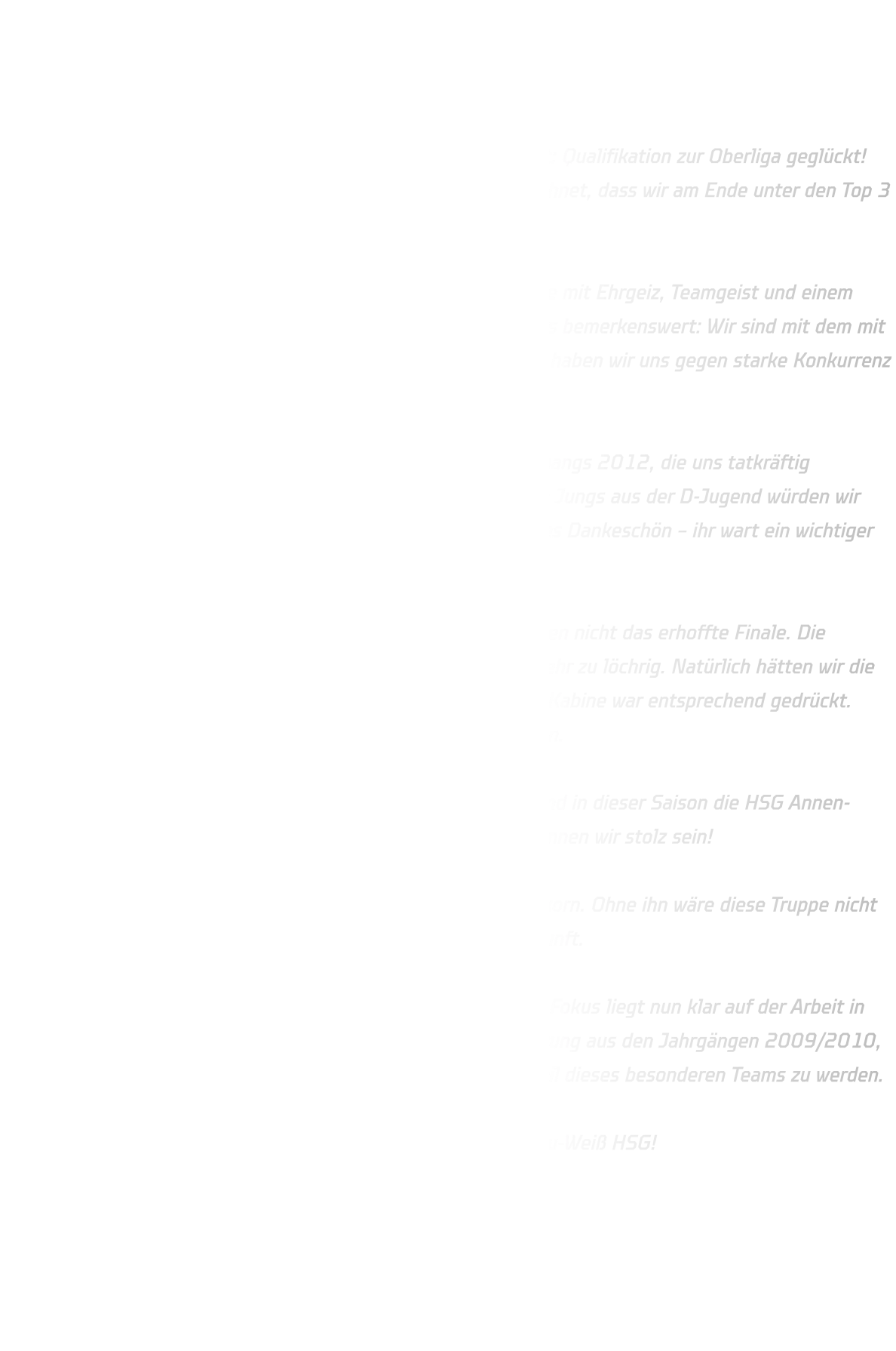 Männliche C-Jugend qualifiziert sich für die Oberliga –  Ein starkes Team mit großem Herz  Was für ein Erfolg! Unsere männliche C-Jugend hat es geschafft: Qualifikation zur Oberliga geglückt! Und ganz ehrlich – wer hätte am Anfang der Saison damit gerechnet, dass wir am Ende unter den Top 3 stehen würden?  Dieser Erfolg ist vor allem den jungen Spielern zu verdanken, die mit Ehrgeiz, Teamgeist und einem unbändigen Willen alles aus sich herausgeholt haben. Besonders bemerkenswert: Wir sind mit dem mit Abstand kleinsten Kader in der Liga angetreten – und trotzdem haben wir uns gegen starke Konkurrenz durchgesetzt.  Ein besonderer Dank geht an die männliche D-Jugend des Jahrgangs 2012, die uns tatkräftig unterstützt hat. Schon im Vorbericht wurde es betont: Ohne die Jungs aus der D-Jugend würden wir heute nicht dort stehen, wo wir stehen. Dafür ein ganz herzliches Dankeschön – ihr wart ein wichtiger Teil dieses Erfolges!  Das letzte Spiel gegen HSC Haltern Sythen war sportlich gesehen nicht das erhoffte Finale. Die Durchschlagskraft im 1-gegen-1 war zu zurückhaltend, die Abwehr zu löchrig. Natürlich hätten wir die Saison lieber mit einem Sieg beendet, und die Stimmung in der Kabine war entsprechend gedrückt. Aber das schmälert nicht das, was wir gemeinsam erreicht haben.  Wir haben als Team zusammengehalten, uns weiterentwickelt und in dieser Saison die HSG Annen-Rüdinghausen in einem ganz neuen Licht präsentiert. Darauf können wir stolz sein!  Ein besonderer Dank gilt auch meinem Co-Trainer Bjarne Frischkorn. Ohne ihn wäre diese Truppe nicht das, was sie heute ist – ein echtes Team mit Charakter und Zukunft.  Nach einer kleinen Verschnaufpause geht es bald weiter. Unser Fokus liegt nun klar auf der Arbeit in der Abwehr und im Angriff. Und: Wir freuen uns über Unterstützung aus den Jahrgängen 2009/2010, sowie 2011/2012 – meldet euch gerne, wenn ihr Lust habt, Teil dieses besonderen Teams zu werden.  Danke für eine starke Saison. Bis bald – und wie immer gilt: Blau-Weiß HSG!