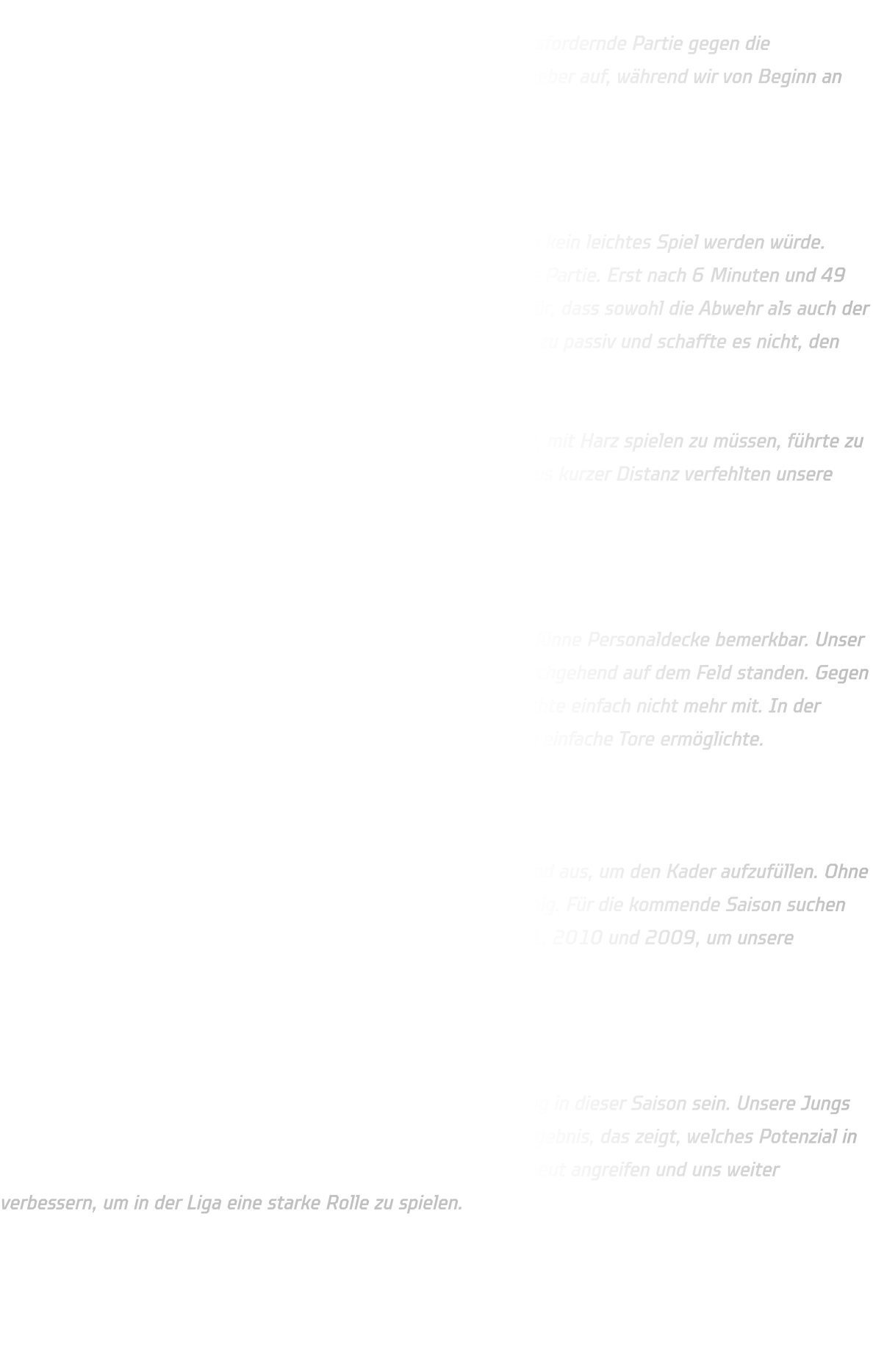 Am vergangenen Sonntag stand für unsere C-Jugend eine herausfordernde Partie gegen die Mannschaft aus Gladbeck an. Mit breiter Brust traten die Gastgeber auf, während wir von Beginn an mit einigen Schwierigkeiten zu kämpfen hatten.  Schwacher Start und technische Fehler  Schon in den ersten Minuten zeigte sich, dass es für unser Team kein leichtes Spiel werden würde. Durch zahlreiche technische Fehler fanden wir nicht richtig in die Partie. Erst nach 6 Minuten und 49 Sekunden gelang uns das erste Tor – ein deutliches Zeichen dafür, dass sowohl die Abwehr als auch der Angriff nicht wie gewohnt funktionierten. Unsere Defensive war zu passiv und schaffte es nicht, den Ball zu kontrollieren.  Auch im Angriff taten wir uns schwer. Die ungewohnte Situation, mit Harz spielen zu müssen, führte zu vielen Ballverlusten. Pässe kamen nicht sauber an, und selbst aus kurzer Distanz verfehlten unsere Würfe das Ziel.  Kraftverlust und schmale Bank  Neben den spielerischen Schwierigkeiten machte sich auch die dünne Personaldecke bemerkbar. Unser Kader war nicht tief genug besetzt, sodass viele Spieler fast durchgehend auf dem Feld standen. Gegen Ende des Spiels war der Akku schlichtweg leer – der Körper machte einfach nicht mehr mit. In der Abwehr fehlte dadurch die letzte Konsequenz, was den Gegnern einfache Tore ermöglichte.  D-Jugend als wichtige Unterstützung  Seit der Rückrunde helfen kontinuierlich Spieler aus der D-Jugend aus, um den Kader aufzufüllen. Ohne den Jahrgang 2012 wäre unsere C-Jugend aktuell nicht spielfähig. Für die kommende Saison suchen wir daher dringend Verstärkung in den Jahrgängen 2012, 2011, 2010 und 2009, um unsere Mannschaft weiterzuentwickeln und konkurrenzfähig zu bleiben.  Ausblick auf die nächste Saison  Trotz der schwierigen Partie können wir stolz auf unsere Leistung in dieser Saison sein. Unsere Jungs haben in der Oberliga den dritten Platz erreicht – ein starkes Ergebnis, das zeigt, welches Potenzial in der Mannschaft steckt. Für die kommende Saison wollen wir erneut angreifen und uns weiter verbessern, um in der Liga eine starke Rolle zu spielen.