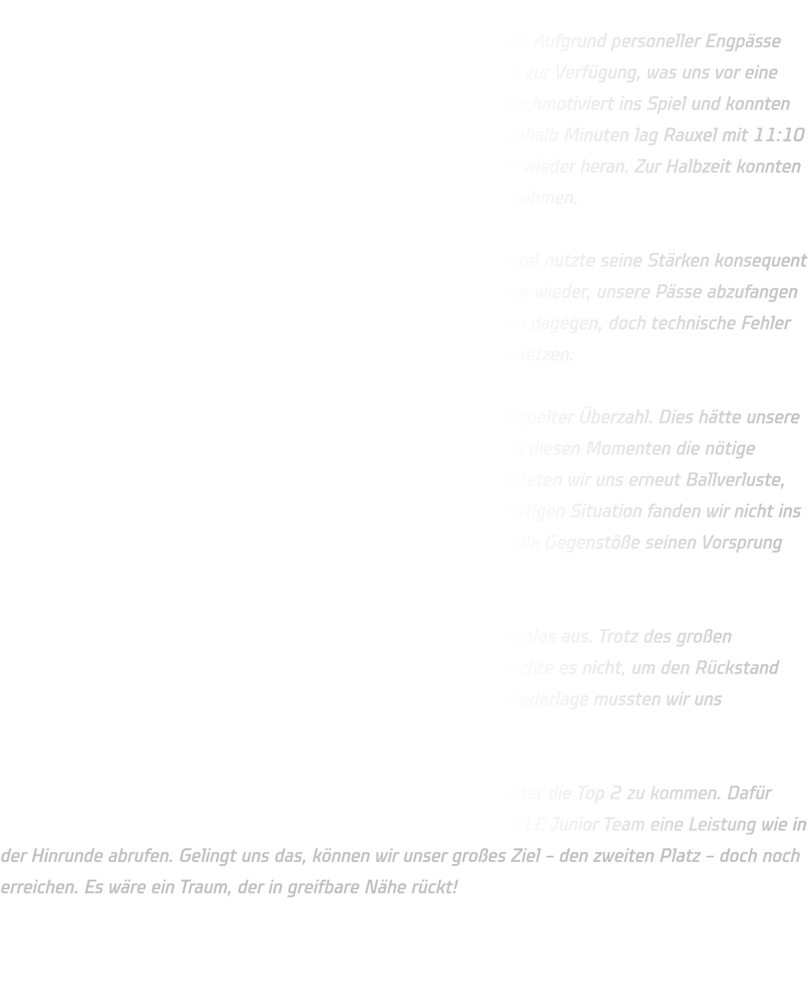 Mit einer stark verjüngten Mannschaft traten wir gegen Rauxel an. Aufgrund personeller Engpässe standen uns lediglich fünf C-Jugendliche und sechs D-Jugendliche zur Verfügung, was uns vor eine große körperliche Herausforderung stellte. Dennoch gingen wir hochmotiviert ins Spiel und konnten die Partie zu Beginn relativ ausgeglichen gestalten. Nach zwölfeinhalb Minuten lag Rauxel mit 11:10 knapp in Führung, doch wir blieben dran und kämpften uns immer wieder heran. Zur Halbzeit konnten wir ein hart erkämpftes 22:22-Unentschieden mit in die Kabine nehmen.  Auch in der zweiten Halbzeit blieb das Spiel umkämpft, doch Rauxel nutzte seine Stärken konsequent aus. Mit einer schnellen, offensiven Abwehr gelang es ihnen immer wieder, unsere Pässe abzufangen und durch Tempogegenstöße einfache Tore zu erzielen. Wir hielten dagegen, doch technische Fehler unsererseits ermöglichten es Rauxel, sich Schritt für Schritt abzusetzen.  Eine möglicherweise spielentscheidende Phase erlebten wir in doppelter Überzahl. Dies hätte unsere Chance sein können, das Spiel zu drehen, doch leider fehlte uns in diesen Momenten die nötige Konzentration. Anstatt clever und konsequent abzuschließen, leisteten wir uns erneut Ballverluste, die von Rauxel eiskalt bestraft wurden. Trotz einer eigentlich günstigen Situation fanden wir nicht ins Spiel zurück und mussten zusehen, wie unser Gegner durch schnelle Gegenstöße seinen Vorsprung ausbaute.  Am Ende schwanden unsere Kräfte, und Rauxel nutzte dies gnadenlos aus. Trotz des großen Einsatzes und der tollen Unterstützung unserer jungen Spieler reichte es nicht, um den Rückstand noch einmal zu verkürzen. Mit einer letztlich deutlichen 50:43-Niederlage mussten wir uns geschlagen geben.  Doch noch ist nichts verloren! Wir haben weiterhin die Chance, unter die Top 2 zu kommen. Dafür müssen wir in unserem nächsten Spiel gegen den Tabellenführer ELE Junior Team eine Leistung wie in der Hinrunde abrufen. Gelingt uns das, können wir unser großes Ziel – den zweiten Platz – doch noch erreichen. Es wäre ein Traum, der in greifbare Nähe rückt!