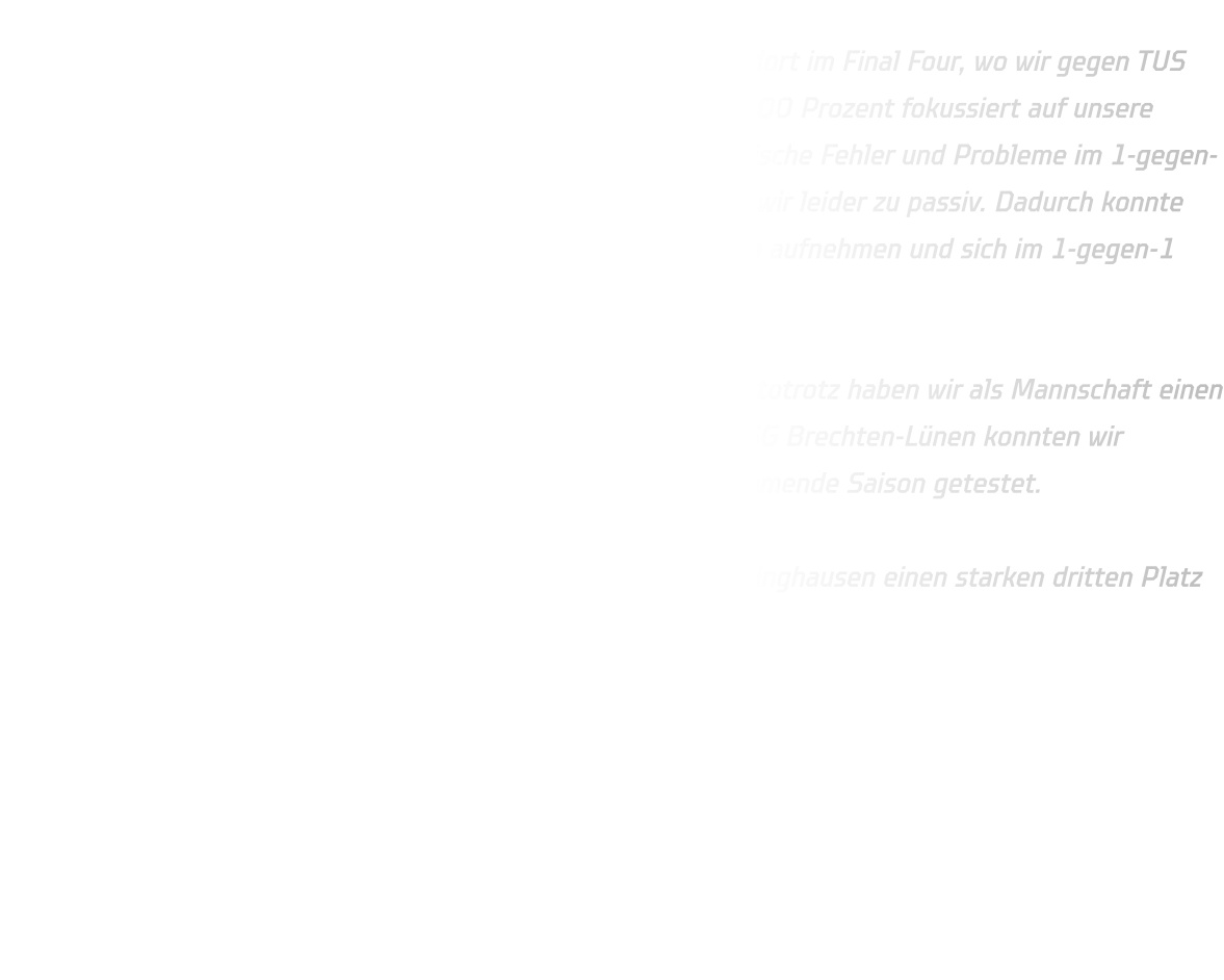 Ja, mit viel Pech sind wir nach Gladbeck gefahren und standen dort im Final Four, wo wir gegen TUS Borussia Höchsten spielen mussten. Leider waren wir nicht zu 100 Prozent fokussiert auf unsere Sache und haben zu viele Fehler gemacht – insbesondere technische Fehler und Probleme im 1-gegen-1. Unser Abschluss war nicht optimal, und in der Abwehr waren wir leider zu passiv. Dadurch konnte Borussia Höchsten immer wieder durch ihre Schnelligkeit Tempo aufnehmen und sich im 1-gegen-1 durchsetzen.  Diesmal hat es für uns leider nicht gereicht – schade. Nichtsdestotrotz haben wir als Mannschaft einen guten dritten Platz erreicht. Im zweiten Halbfinalspiel gegen JSG Brechten-Lünen konnten wir gewinnen und haben dabei einige Positionsversuche für die kommende Saison getestet.  Im Großen und Ganzen haben wir als Team der HSG Annen-Rüdinghausen einen starken dritten Platz erreicht.