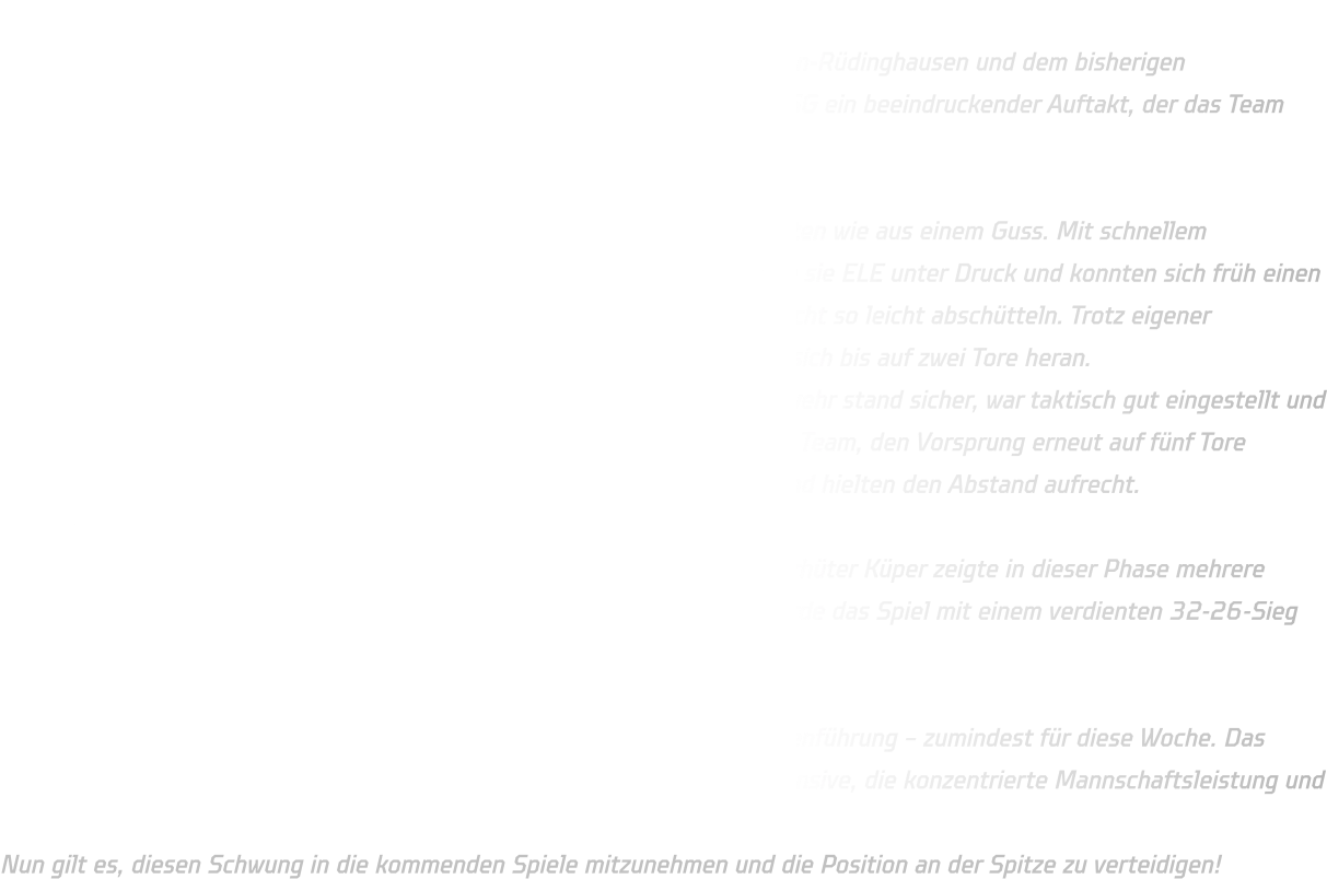 Ein mitreißendes Duell boten sich die Jugendmannschaften von HSG Annen-Rüdinghausen und dem bisherigen Tabellenführer JSG ELE Junior Team. Nach einem furiosen Start gelang HSG ein beeindruckender Auftakt, der das Team schnell mit 7-2 in Führung brachte. Starker Beginn und eine stabile Defensive Die Mannschaft von HSG Annen-Rüdinghausen spielte in den ersten Minuten wie aus einem Guss. Mit schnellem Umschaltspiel, sicherem Passspiel und konsequenten Abschlüssen setzten sie ELE unter Druck und konnten sich früh einen soliden Vorsprung erarbeiten. Doch der Tabellenführer aus ELE ließ sich nicht so leicht abschütteln. Trotz eigener technischer Fehler nutzten sie kleine Unkonzentriertheiten und kämpften sich bis auf zwei Tore heran. Dennoch blieb die Defensive von HSG  über weite Strecken stabil. Die Abwehr stand sicher, war taktisch gut eingestellt und arbeitete konsequent gegen die Angriffe von ELE. Dadurch gelang es dem Team, den Vorsprung erneut auf fünf Tore auszubauen. Auch angeschlagene Spieler kämpften sich durch das Spiel und hielten den Abstand aufrecht. Torwartparaden als Schlüssel zum Erfolg In der Schlussphase konnte HSG den Vorsprung noch etwas ausbauen. Torhüter Küper zeigte in dieser Phase mehrere herausragende Paraden, die das Team zusätzlich motivierten. Letztlich wurde das Spiel mit einem verdienten 32-26-Sieg beendet. Zurück an der Tabellenspitze – zumindest für eine Woche Mit diesem Erfolg übernimmt HSG Annen-Rüdinghausen erneut die Tabellenführung – zumindest für diese Woche. Das Team kann stolz auf diese Leistung sein, insbesondere auf die starke Defensive, die konzentrierte Mannschaftsleistung und die kämpferische Mentalität trotz angeschlagener Spieler. Nun gilt es, diesen Schwung in die kommenden Spiele mitzunehmen und die Position an der Spitze zu verteidigen!