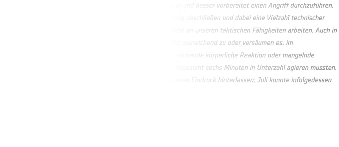 Es gibt bestimmte Situationen, in denen es ratsam ist, ruhiger und besser vorbereitet einen Angriff durchzuführen. Unser gegenwärtiges Problem besteht darin, dass wir zu hastig abschließen und dabei eine Vielzahl technischer Fehler begehen. Daher sollten wir während der Ferien verstärkt an unseren taktischen Fähigkeiten arbeiten. Auch in der Defensive zeigen sich Schwächen: Wir packen häufig nicht ausreichend zu oder versäumen es, im entscheidenden Moment aktiv zu werden, was auf eine unzureichende körperliche Reaktion oder mangelnde Schnelligkeit zurückzuführen ist. Dies führte dazu, dass wir insgesamt sechs Minuten in Unterzahl agieren mussten. Im Rahmen der Gegenstöße müssen wir zudem einen positiveren Eindruck hinterlassen; Juli konnte infolgedessen fünf Tore für unser Team erzielen.