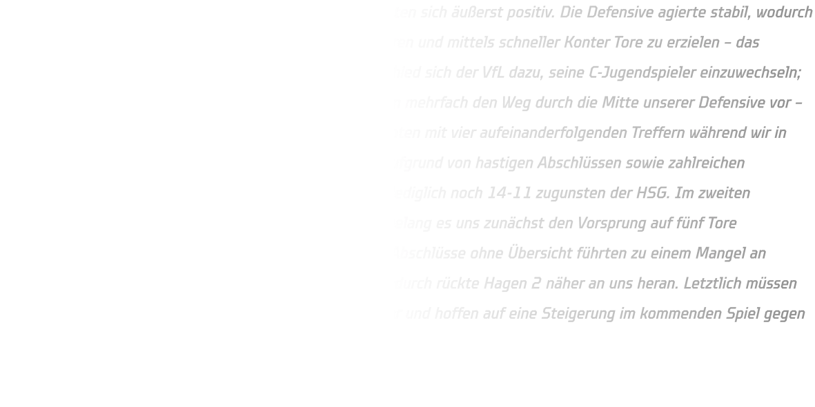 Die ersten elf Minuten des Spiels gegen Hagen 2 gestalteten sich äußerst positiv. Die Defensive agierte stabil, wodurch es uns gelang, die Angriffe der Gäste erfolgreich abzuwehren und mittels schneller Konter Tore zu erzielen – das Ergebnis lautete folglich 09-01. Nach einer Auszeit entschied sich der VfL dazu, seine C-Jugendspieler einzuwechseln; diese sorgten für mehr Dynamik im Spielverlauf und fanden mehrfach den Weg durch die Mitte unserer Defensive vor – dies führte dazu, dass sie ihre Tordifferenz verringern konnten mit vier aufeinanderfolgenden Treffern während wir in dieser Phase keine eigenen Chancen verwerten konnten aufgrund von hastigen Abschlüssen sowie zahlreichen technischen Fehlern; zur Halbzeit betrug der Stand somit lediglich noch 14-11 zugunsten der HSG. Im zweiten Durchgang zeigten sich Verbesserungen unsererseits; so gelang es uns zunächst den Vorsprung auf fünf Tore auszubauen bevor erneut ein Rückschlag folgte: Schnelle Abschlüsse ohne Übersicht führten zu einem Mangel an Torerfolgen sowie unzureichendem Defensivverhalten – dadurch rückte Hagen 2 näher an uns heran. Letztlich müssen wir konstatieren, dass dies nicht unsere beste Leistung war und hoffen auf eine Steigerung im kommenden Spiel gegen Gevelsberg..