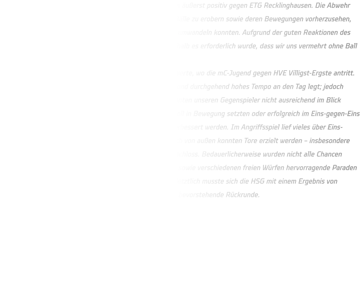 Die mD-Jugend begann das Spiel in den ersten 10 Minuten äußerst positiv gegen ETG Recklinghausen. Die Abwehr zeigte eine solide Leistung und es gelang uns, zahlreiche Bälle zu erobern sowie deren Bewegungen vorherzusehen, was in Gegenstößen resultierte, die wir erfolgreich in Tore umwandeln konnten. Aufgrund der guten Reaktionen des Torwarts von Recklinghausen sank unsere Wurfquote, weshalb es erforderlich wurde, dass wir uns vermehrt ohne Ball bewegten. Im Anschluss begaben wir uns umgehend in Richtung Schwerte, wo die mC-Jugend gegen HVE Villigst-Ergste antritt. Es war bekannt, dass HVE eine schnelle Spielweise pflegt und durchgehend hohes Tempo an den Tag legt; jedoch waren wir in unserer Abwehrleistung unzureichend und konnten unseren Gegenspieler nicht ausreichend im Blick behalten. Immer wieder kam es dazu, dass Gegner ohne Ball in Bewegung setzten oder erfolgreich im Eins-gegen-Eins agierten. Fakt ist: Unsere Defensivbewegungen müssen verbessert werden. Im Angriffsspiel lief vieles über Eins-gegen-Eins-Situationen; sowohl aus dem Rückraum als auch von außen konnten Tore erzielt werden – insbesondere durch Timo Berg aus dem linken Rückraum, der präzise abschloss. Bedauerlicherweise wurden nicht alle Chancen verwertet, da der Torwart von Schwerte bei Siebenmetern sowie verschiedenen freien Würfen hervorragende Paraden zeigte. Das Spiel blieb bis zur letzten Sekunde spannend; letztlich musste sich die HSG mit einem Ergebnis von 35–36 geschlagen geben. Wir blicken optimistisch auf die bevorstehende Rückrunde.