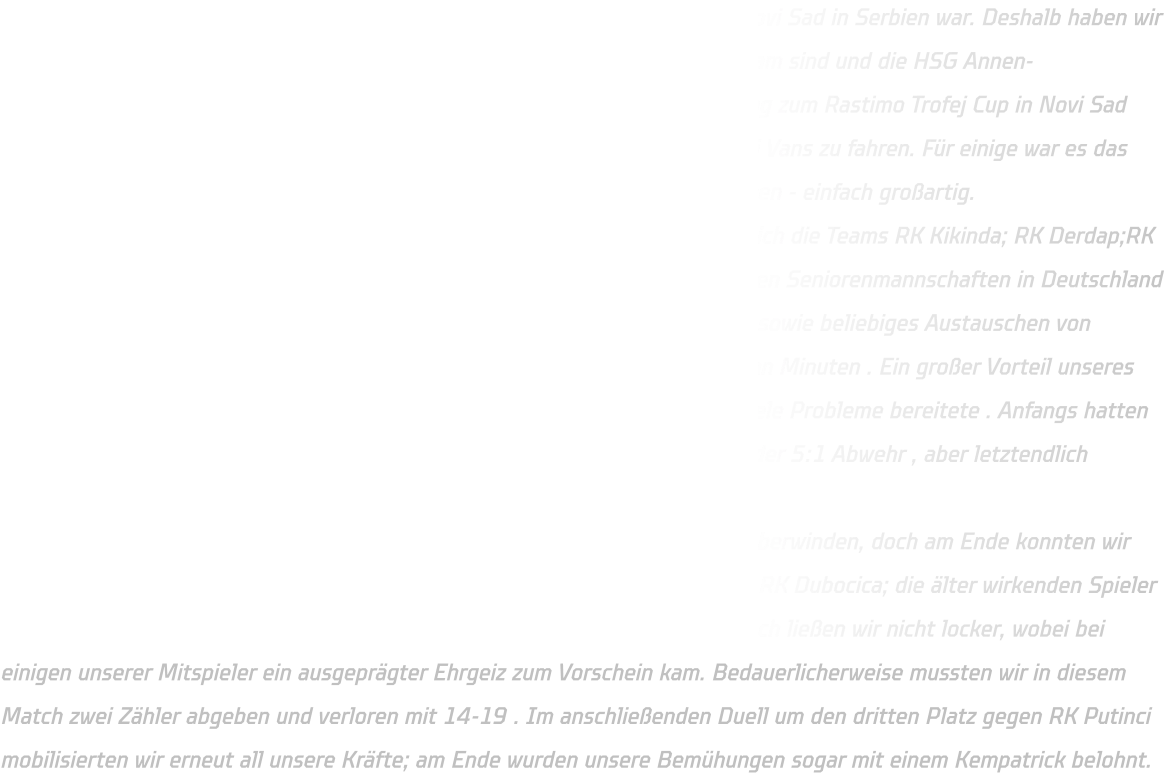 Es ist schon eine Weile her, dass ein Dortmunder Team in der Partnerstadt Novi Sad in Serbien war. Deshalb haben wir beschlossen, die Reise anzutreten. Da die meisten Spieler im Kreisauswahlteam sind und die HSG Annen-Rüdinghausen dem Handballkreis Dortmund angehört, haben wir die Einladung zum Rastimo Trofej Cup in Novi Sad angenommen. Diesmal werden wir jedoch fliegen statt mit dem Bus oder Mini Vans zu fahren. Für einige war es das erste Mal, als Mannschaft gemeinsam wie Profis an einem Turnier teilzunehmen - einfach großartig. Insgesamt nehmen zehn Teams teil und sind auf zwei Gruppen verteilt - nämlich die Teams RK Kikinda; RK Derdap;RK Dubocica ;RK Rastimo sowie HK Dortmund . In Serbien wird ähnlich wie bei den Seniorenmannschaften in Deutschland gespielt - das bedeutet eine defensive Formation von 6 Spielern vor dem Tor sowie beliebiges Austauschen von Spielern während des Spiels . Jedes Match dauert insgesamt zweimal fünfzehn Minuten . Ein großer Vorteil unseres Teams war unsere offensive Verteidigung , welche den serbischen Gegnern viele Probleme bereitete . Anfangs hatten wir Schwierigkeiten gegen ihre defensive Formation von entweder eine 6:0 oder 5:1 Abwehr , aber letztendlich konnten wir uns durchsetzen. In der Anfangsphase des ersten Spiels hatten wir einige Schwierigkeiten zu überwinden, doch am Ende konnten wir triumphieren. Besonders anspruchsvoll gestaltete sich die Begegnung gegen RK Dubocica; die älter wirkenden Spieler agierten wie erfahrene C-Junioren und setzten uns körperlich stark zu. Dennoch ließen wir nicht locker, wobei bei einigen unserer Mitspieler ein ausgeprägter Ehrgeiz zum Vorschein kam. Bedauerlicherweise mussten wir in diesem Match zwei Zähler abgeben und verloren mit 14-19 . Im anschließenden Duell um den dritten Platz gegen RK Putinci mobilisierten wir erneut all unsere Kräfte; am Ende wurden unsere Bemühungen sogar mit einem Kempatrick belohnt.