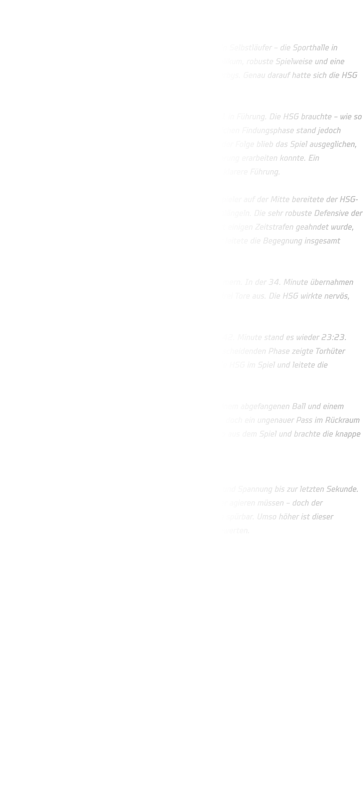 Männliche B-Jugend – Bezirksliga TuS Bommern – HSG Annen-Rüdinghausen 26:27  Das Auswärtsspiel gegen TuS Bommern ist bekanntermaßen kein Selbstläufer – die Sporthalle in Bommern gilt als echtes Hexenkessel-Pflaster. Lautstarkes Publikum, robuste Spielweise und eine spürbar andere Mentalität sorgen hier regelmäßig für hitzige Derbys. Genau darauf hatte sich die HSG eingestellt – und diese Erwartungen wurden voll bestätigt.  Bommern erwischte den besseren Start und ging schnell mit 4:1 in Führung. Die HSG brauchte – wie so oft – einige Minuten, um ins Spiel zu finden. Nach einer anfänglichen Findungsphase stand jedoch bereits in der 7. Minute wieder ein 4:4 auf der Anzeigetafel. In der Folge blieb das Spiel ausgeglichen, ehe sich die HSG in der 14. Minute erstmals eine Zwei-Tore-Führung erarbeiten konnte. Ein ungenutzter Siebenmeter verhinderte zu diesem Zeitpunkt eine klarere Führung.  Bommern blieb jedoch stets dran, insbesondere ihr Rückraum Spieler auf der Mitte bereitete der HSG-Abwehr große Probleme und konnte sich immer wieder durchschlängeln. Die sehr robuste Defensive der Gastgeber bewegte sich häufig hart an der Grenze, was zwar mit einigen Zeitstrafen geahndet wurde, dennoch blieb die Partie körperbetont. Der junge Schiedsrichter leitete die Begegnung insgesamt souverän.  Nach der Halbzeit kippte das Spiel zunehmend in Richtung Bommern. In der 34. Minute übernahmen sie sogar die Führung und bauten diese bis zur 40. Minute auf drei Tore aus. Die HSG wirkte nervös, das Spiel drohte zu kippen.  Erst eine Zeitstrafe gegen Bommern brachte die Wende. In der 42. Minute stand es wieder 23:23. Dennoch blieb das Spiel offen und nervenaufreibend. In der entscheidenden Phase zeigte Torhüter Lennart seine ganze Klasse: Mit vier Paraden in Folge hielt er die HSG im Spiel und leitete die Schlussphase ein.  In der 47. Minute fiel schließlich das 27:26 für die HSG nach einem abgefangenen Ball und einem schnellen Gegenstoß. Bommern nahm noch einmal eine Auszeit, doch ein ungenauer Pass im Rückraum landete im Aus. Die HSG nutzte ihre Auszeit clever, nahm Tempo aus dem Spiel und brachte die knappe Führung über die Zeit.  Endstand: TuS Bommern 26 – 27 HSG Annen-Rüdinghausen Ein emotionales, intensives Derby mit viel Kampf, Leidenschaft und Spannung bis zur letzten Sekunde. Spielerisch hätte die HSG phasenweise ruhiger und kontrollierter agieren müssen – doch der Kraftverschleiß vom Vortag (Stadtmeisterschaften) war deutlich spürbar. Umso höher ist dieser Auswärtssieg in einem der schwierigsten Pflaster der Liga zu bewerten.