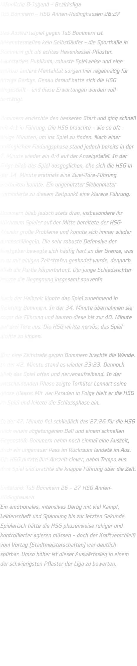 Männliche B-Jugend – Bezirksliga TuS Bommern – HSG Annen-Rüdinghausen 26:27  Das Auswärtsspiel gegen TuS Bommern ist bekanntermaßen kein Selbstläufer – die Sporthalle in Bommern gilt als echtes Hexenkessel-Pflaster. Lautstarkes Publikum, robuste Spielweise und eine spürbar andere Mentalität sorgen hier regelmäßig für hitzige Derbys. Genau darauf hatte sich die HSG eingestellt – und diese Erwartungen wurden voll bestätigt.  Bommern erwischte den besseren Start und ging schnell mit 4:1 in Führung. Die HSG brauchte – wie so oft – einige Minuten, um ins Spiel zu finden. Nach einer anfänglichen Findungsphase stand jedoch bereits in der 7. Minute wieder ein 4:4 auf der Anzeigetafel. In der Folge blieb das Spiel ausgeglichen, ehe sich die HSG in der 14. Minute erstmals eine Zwei-Tore-Führung erarbeiten konnte. Ein ungenutzter Siebenmeter verhinderte zu diesem Zeitpunkt eine klarere Führung.  Bommern blieb jedoch stets dran, insbesondere ihr Rückraum Spieler auf der Mitte bereitete der HSG-Abwehr große Probleme und konnte sich immer wieder durchschlängeln. Die sehr robuste Defensive der Gastgeber bewegte sich häufig hart an der Grenze, was zwar mit einigen Zeitstrafen geahndet wurde, dennoch blieb die Partie körperbetont. Der junge Schiedsrichter leitete die Begegnung insgesamt souverän.  Nach der Halbzeit kippte das Spiel zunehmend in Richtung Bommern. In der 34. Minute übernahmen sie sogar die Führung und bauten diese bis zur 40. Minute auf drei Tore aus. Die HSG wirkte nervös, das Spiel drohte zu kippen.  Erst eine Zeitstrafe gegen Bommern brachte die Wende. In der 42. Minute stand es wieder 23:23. Dennoch blieb das Spiel offen und nervenaufreibend. In der entscheidenden Phase zeigte Torhüter Lennart seine ganze Klasse: Mit vier Paraden in Folge hielt er die HSG im Spiel und leitete die Schlussphase ein.  In der 47. Minute fiel schließlich das 27:26 für die HSG nach einem abgefangenen Ball und einem schnellen Gegenstoß. Bommern nahm noch einmal eine Auszeit, doch ein ungenauer Pass im Rückraum landete im Aus. Die HSG nutzte ihre Auszeit clever, nahm Tempo aus dem Spiel und brachte die knappe Führung über die Zeit.  Endstand: TuS Bommern 26 – 27 HSG Annen-Rüdinghausen Ein emotionales, intensives Derby mit viel Kampf, Leidenschaft und Spannung bis zur letzten Sekunde. Spielerisch hätte die HSG phasenweise ruhiger und kontrollierter agieren müssen – doch der Kraftverschleiß vom Vortag (Stadtmeisterschaften) war deutlich spürbar. Umso höher ist dieser Auswärtssieg in einem der schwierigsten Pflaster der Liga zu bewerten.    