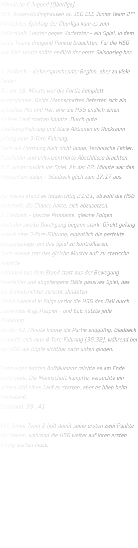 Männliche C-Jugend (Oberliga) HSG Annen-Rüdinghausen vs. JSG ELE Junior Team 2** Im siebten Spieltag der Oberliga kam es zum Kellerduell: Letzter gegen Vorletzter – ein Spiel, in dem beide Teams dringend Punkte brauchten. Für die HSG war klar: Heute sollte endlich der erste Saisonsieg her.  1. Halbzeit – vielversprechender Beginn, aber zu viele Fehler Bis zur 18. Minute war die Partie komplett ausgeglichen. Beide Mannschaften lieferten sich ein schnelles Hin und Her, ehe die HSG endlich einen kleinen Lauf starten konnte. Durch gute Zweikampfführung und klare Aktionen im Rückraum gelang eine 3-Tore-Führung. Doch die Hoffnung hielt nicht lange. Technische Fehler, Passfehler und unkonzentrierte Abschlüsse brachten ELE wieder zurück ins Spiel. Ab der 22. Minute war das Momentum dahin – Gladbeck glich zum 17:17 aus.  Zur Pause stand es folgerichtig 21:21, obwohl die HSG mehrmals die Chance hatte, sich abzusetzen. 2. Halbzeit – gleiche Probleme, gleiche Folgen Auch der zweite Durchgang begann stark: Direkt gelang erneut eine 3-Tore-Führung, eigentlich die perfekte Ausgangslage, um das Spiel zu kontrollieren. Doch erneut trat das gleiche Muster auf: zu statische Angriffe Aktionen aus dem Stand statt aus der Bewegung Passfehler und abgefangene Bälle passives Spiel, das die Schiedsrichter zurecht ahndeten Gleich zweimal in Folge verlor die HSG den Ball durch stehendes Angriffsspiel – und ELE nutzte jede Einladung. Ab der 42. Minute kippte die Partie endgültig: Gladbeck erspielte sich eine 4-Tore-Führung (36:32), während bei der HSG die Köpfe sichtbar nach unten gingen.  Trotz eines letzten Aufbäumens reichte es am Ende nicht mehr. Die Mannschaft kämpfte, versuchte ein drittes Mal einen Lauf zu starten, aber es blieb beim Rückstand. Endstand: 39 : 41  ELE Junior Team 2 holt damit seine ersten zwei Punkte der Saison, während die HSG weiter auf ihren ersten Erfolg warten muss.    