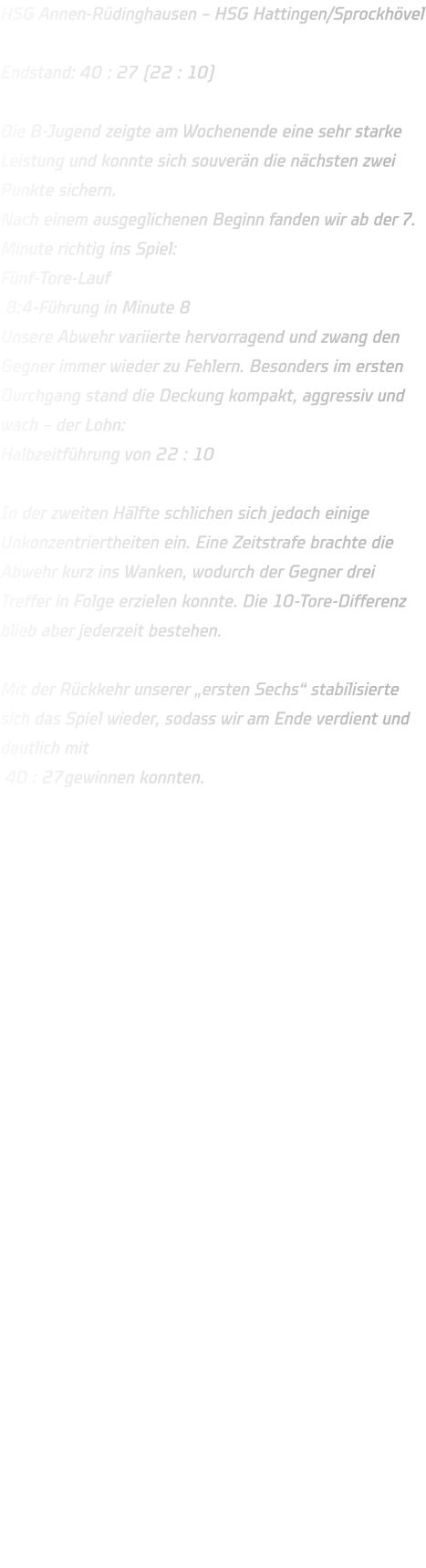 HSG Annen-Rüdinghausen – HSG Hattingen/Sprockhövel  Endstand: 40 : 27 (22 : 10)  Die B-Jugend zeigte am Wochenende eine sehr starke Leistung und konnte sich souverän die nächsten zwei Punkte sichern. Nach einem ausgeglichenen Beginn fanden wir ab der 7. Minute richtig ins Spiel: Fünf-Tore-Lauf  8:4-Führung in Minute 8 Unsere Abwehr variierte hervorragend und zwang den Gegner immer wieder zu Fehlern. Besonders im ersten Durchgang stand die Deckung kompakt, aggressiv und wach – der Lohn: Halbzeitführung von 22 : 10  In der zweiten Hälfte schlichen sich jedoch einige Unkonzentriertheiten ein. Eine Zeitstrafe brachte die Abwehr kurz ins Wanken, wodurch der Gegner drei Treffer in Folge erzielen konnte. Die 10-Tore-Differenz blieb aber jederzeit bestehen.  Mit der Rückkehr unserer „ersten Sechs“ stabilisierte sich das Spiel wieder, sodass wir am Ende verdient und deutlich mit  40 : 27gewinnen konnten.    