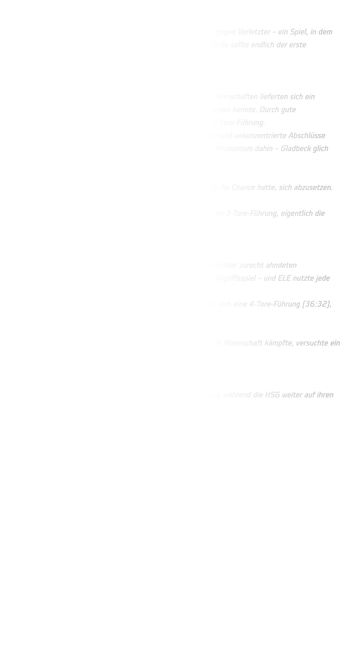 Männliche C-Jugend (Oberliga) HSG Annen-Rüdinghausen vs. JSG ELE Junior Team 2 Im siebten Spieltag der Oberliga kam es zum Kellerduell: Letzter gegen Vorletzter – ein Spiel, in dem beide Teams dringend Punkte brauchten. Für die HSG war klar: Heute sollte endlich der erste Saisonsieg her.  1. Halbzeit – vielversprechender Beginn, aber zu viele Fehler Bis zur 18. Minute war die Partie komplett ausgeglichen. Beide Mannschaften lieferten sich ein schnelles Hin und Her, ehe die HSG endlich einen kleinen Lauf starten konnte. Durch gute Zweikampfführung und klare Aktionen im Rückraum gelang eine 3-Tore-Führung. Doch die Hoffnung hielt nicht lange. Technische Fehler, Passfehler und unkonzentrierte Abschlüsse brachten ELE wieder zurück ins Spiel. Ab der 22. Minute war das Momentum dahin – Gladbeck glich zum 17:17 aus.  Zur Pause stand es folgerichtig 21:21, obwohl die HSG mehrmals die Chance hatte, sich abzusetzen. 2. Halbzeit – gleiche Probleme, gleiche Folgen Auch der zweite Durchgang begann stark: Direkt gelang erneut eine 3-Tore-Führung, eigentlich die perfekte Ausgangslage, um das Spiel zu kontrollieren. Doch erneut trat das gleiche Muster auf: zu statische Angriffe Aktionen aus dem Stand statt aus der Bewegung Passfehler und abgefangene Bälle passives Spiel, das die Schiedsrichter zurecht ahndeten Gleich zweimal in Folge verlor die HSG den Ball durch stehendes Angriffsspiel – und ELE nutzte jede Einladung. Ab der 42. Minute kippte die Partie endgültig: Gladbeck erspielte sich eine 4-Tore-Führung (36:32), während bei der HSG die Köpfe sichtbar nach unten gingen.  Trotz eines letzten Aufbäumens reichte es am Ende nicht mehr. Die Mannschaft kämpfte, versuchte ein drittes Mal einen Lauf zu starten, aber es blieb beim Rückstand. Endstand: 39 : 41  ELE Junior Team 2 holt damit seine ersten zwei Punkte der Saison, während die HSG weiter auf ihren ersten Erfolg warten muss.