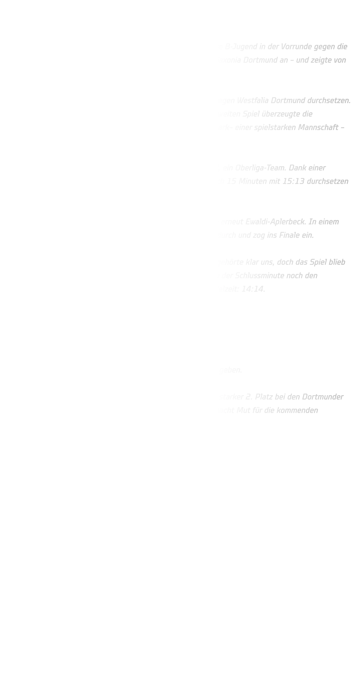 Dortmunder Stadtmeisterschaften – Männliche B-Jugend Starker 2. Platz für die HSG Annen-Rüdinghausen!  Bei den Dortmunder Stadtmeisterschaften trat unsere männliche B-Jugend in der Vorrunde gegen die JSG Westfalia Dortmund, den VfL Aplerbeckermark sowie DJK Saxonia Dortmund an – und zeigte von Beginn an eine starke Performance.  Im ersten Spiel konnten wir uns mit einem souveränen 20:13 gegen Westfalia Dortmund durchsetzen. Gespielt wurde jeweils einmal 20 Minuten pro Partie. Auch im zweiten Spiel überzeugte die Mannschaft: Trotz eines engagerten Auftritts von Aplerbeckermark– einer spielstarken Mannschaft – behielt die HSG die Oberhand und gewann mit 12:9.  Im letzten Vorrundenspiel trafen wir auf DJK Saxonia Dortmund, ein Oberliga-Team. Dank einer stabilen und konzentrierten Abwehrleistung konnten wir uns nach 15 Minuten mit 15:13 durchsetzen und beendeten die Vorrunde verdient auf dem 1. Platz.  Im Halbfinale wartete der Zweitplatzierte der anderen Gruppe – erneut Ewaldi-Aplerbeck. In einem intensiven, aber fairen Spiel setzte sich unsere HSG mit 17:15 durch und zog ins Finale ein.  Dort trafen wir auf die JSG Brechten-Lünen. Die Anfangsphase gehörte klar uns, doch das Spiel blieb bis zur letzten Sekunde spannend. Leider gelang es uns nicht, in der Schlussminute noch den entscheidenden Treffer zu setzen – Endstand nach regulärer Spielzeit: 14:14.  Es folgte das 7-Meter-Werfen (3 Würfe pro Mannschaft). 1. Wurf: Beide Teams treffen 2. Wurf: HSG Pfosten – Brechten trifft 3. Wurf: Beide Teams verwandeln Am Ende musste sich unsere HSG knapp mit 16:17 geschlagen geben.  Trotz der bitteren Niederlage im Finale überwiegt der Stolz: Ein starker 2. Platz bei den Dortmunder Stadtmeisterschaften! Die Entwicklung ist klar erkennbar und macht Mut für die kommenden Aufgaben.