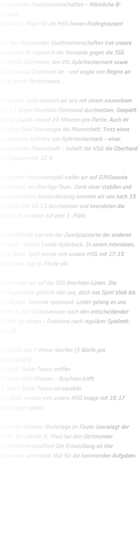 Dortmunder Stadtmeisterschaften – Männliche B-Jugend Starker 2. Platz für die HSG Annen-Rüdinghausen!  Bei den Dortmunder Stadtmeisterschaften trat unsere männliche B-Jugend in der Vorrunde gegen die JSG Westfalia Dortmund, den VfL Aplerbeckermark sowie DJK Saxonia Dortmund an – und zeigte von Beginn an eine starke Performance.  Im ersten Spiel konnten wir uns mit einem souveränen 20:13 gegen Westfalia Dortmund durchsetzen. Gespielt wurde jeweils einmal 20 Minuten pro Partie. Auch im zweiten Spiel überzeugte die Mannschaft: Trotz eines engagerten Auftritts von Aplerbeckermark – einer spielstarken Mannschaft – behielt die HSG die Oberhand und gewann mit 12:9.  Im letzten Vorrundenspiel trafen wir auf DJKSaxonia Dortmund, ein Oberliga-Team. Dank einer stabilen und konzentrierten Abwehrleistung konnten wir uns nach 15 Minuten mit 15:13 durchsetzen und beendeten die Vorrunde verdient auf dem 1. Platz.  Im Halbfinale wartete der Zweitplatzierte der anderen Gruppe – erneut Ewaldi-Aplerbeck. In einem intensiven, aber fairen Spiel setzte sich unsere HSG mit 17:15 durch und zog ins Finale ein.  Dort trafen wir auf die JSG Brechten-Lünen. Die Anfangsphase gehörte klar uns, doch das Spiel blieb bis zur letzten Sekunde spannend. Leider gelang es uns nicht, in der Schlussminute noch den entscheidenden Treffer zu setzen – Endstand nach regulärer Spielzeit: 14:14.  Es folgte das 7-Meter-Werfen (3 Würfe pro Mannschaft). 1. Wurf: Beide Teams treffen 2. Wurf: HSG Pfosten – Brechten trifft 3. Wurf: Beide Teams verwandeln Am Ende musste sich unsere HSG knapp mit 16:17 geschlagen geben.  Trotz der bitteren Niederlage im Finale überwiegt der Stolz: Ein starker 2. Platz bei den Dortmunder Stadtmeisterschaften! Die Entwicklung ist klar erkennbar und macht Mut für die kommenden Aufgaben.    