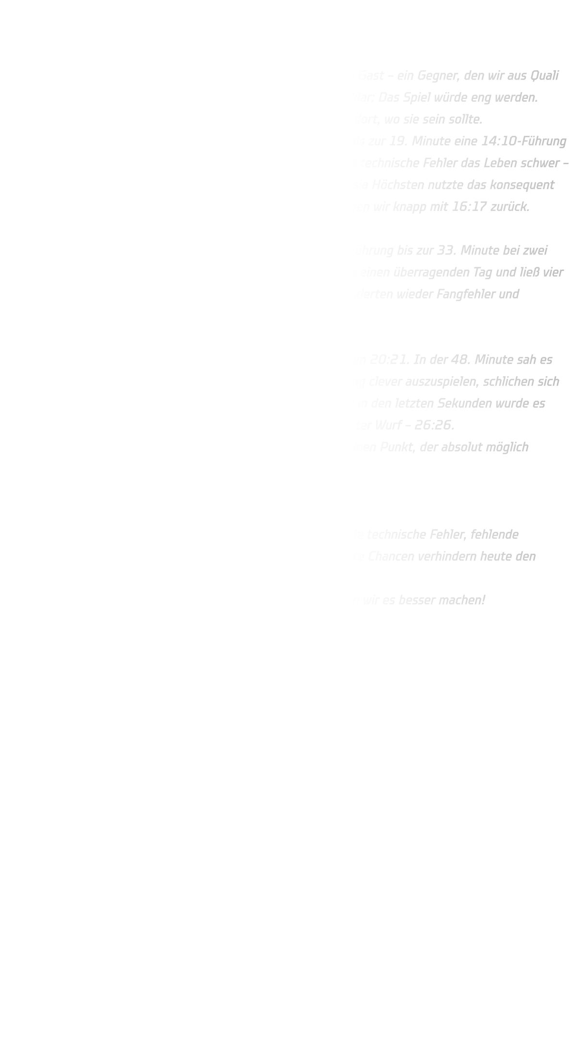 TuS Borussia Höchsten vs. HSG Annen-Rüdinghausen Endstand: 26 : 26 (17 : 16)  Unsere C-Jugend war auswärts in der Sporthalle Willinghofen zu Gast – ein Gegner, den wir aus Quali und Stadtmeisterschaft bereits gut kannten. Auch diesmal war klar: Das Spiel würde eng werden. Der Start verlief solide, doch die Konzentration lag nicht immer dort, wo sie sein sollte. Abwehrtechnisch hatten wir eine starke Phase, sodass wir uns bis zur 19. Minute eine 14:10-Führung herausspielen konnten. Trotzdem machten uns erneut zahlreiche technische Fehler das Leben schwer – im Eins-gegen-eins, im Passspiel und in der Wurfauswahl. Borussia Höchsten nutzte das konsequent aus und glich in der 24. Minute zum 15:15 aus. Zur Halbzeit lagen wir knapp mit 16:17 zurück.  Nach der Pause kam Höchsten besser ins Spiel und hielt seine Führung bis zur 33. Minute bei zwei Toren Abstand (20:18). Glück für uns: Unser Torhüter erwischte einen überragenden Tag und ließ vier Minuten lang keinen Gegentreffer zu. Pech für uns: Vorne verhinderten wieder Fangfehler und unkonzentrierte Abschlüsse die Aufholjagd.  Erst in der 39. Minute traf Anton stark aus dem linken Flügel zum 20:21. In der 48. Minute sah es mit einer 26:24-Führung sehr gut aus – doch statt den Vorsprung clever auszuspielen, schlichen sich erneut einfache Fehler ein. Höchsten kam auf 25:26 heran, und in den letzten Sekunden wurde es dramatisch: Ein Ballverlust zwei Sekunden vor Schluss, ein direkter Wurf – 26:26. Damit sichern wir den ersten Punkt, verlieren aber leider auch einen Punkt, der absolut möglich gewesen wäre.  Fazit: Starke Abwehrphasen, starke Torhüterleistung – aber viel zu viele technische Fehler, fehlende Konzentration in den entscheidenden Momenten und verschenkte Chancen verhindern heute den Auswärtssieg. Nächsten Samstag geht’s weiter in Haltern am See – dort wollen wir es besser machen! 