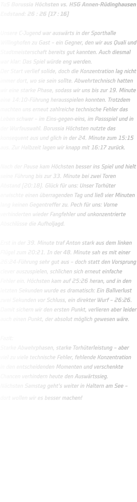 TuS Borussia Höchsten vs. HSG Annen-Rüdinghausen Endstand: 26 : 26 (17 : 16)  Unsere C-Jugend war auswärts in der Sporthalle Willinghofen zu Gast – ein Gegner, den wir aus Quali und Stadtmeisterschaft bereits gut kannten. Auch diesmal war klar: Das Spiel würde eng werden. Der Start verlief solide, doch die Konzentration lag nicht immer dort, wo sie sein sollte. Abwehrtechnisch hatten wir eine starke Phase, sodass wir uns bis zur 19. Minute eine 14:10-Führung herausspielen konnten. Trotzdem machten uns erneut zahlreiche technische Fehler das Leben schwer – im Eins-gegen-eins, im Passspiel und in der Wurfauswahl. Borussia Höchsten nutzte das konsequent aus und glich in der 24. Minute zum 15:15 aus. Zur Halbzeit lagen wir knapp mit 16:17 zurück.  Nach der Pause kam Höchsten besser ins Spiel und hielt seine Führung bis zur 33. Minute bei zwei Toren Abstand (20:18). Glück für uns: Unser Torhüter erwischte einen überragenden Tag und ließ vier Minuten lang keinen Gegentreffer zu. Pech für uns: Vorne verhinderten wieder Fangfehler und unkonzentrierte Abschlüsse die Aufholjagd.  Erst in der 39. Minute traf Anton stark aus dem linken Flügel zum 20:21. In der 48. Minute sah es mit einer 26:24-Führung sehr gut aus – doch statt den Vorsprung clever auszuspielen, schlichen sich erneut einfache Fehler ein. Höchsten kam auf 25:26 heran, und in den letzten Sekunden wurde es dramatisch: Ein Ballverlust zwei Sekunden vor Schluss, ein direkter Wurf – 26:26. Damit sichern wir den ersten Punkt, verlieren aber leider auch einen Punkt, der absolut möglich gewesen wäre.  Fazit: Starke Abwehrphasen, starke Torhüterleistung – aber viel zu viele technische Fehler, fehlende Konzentration in den entscheidenden Momenten und verschenkte Chancen verhindern heute den Auswärtssieg. Nächsten Samstag geht’s weiter in Haltern am See – dort wollen wir es besser machen!     
