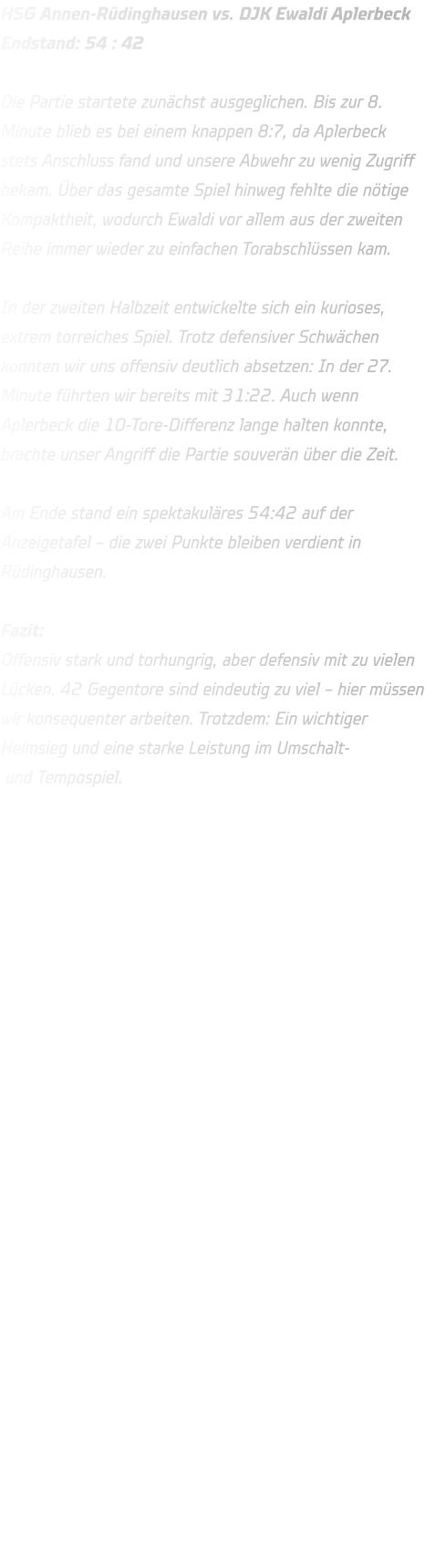 HSG Annen-Rüdinghausen vs. DJK Ewaldi Aplerbeck Endstand: 54 : 42   Die Partie startete zunächst ausgeglichen. Bis zur 8. Minute blieb es bei einem knappen 8:7, da Aplerbeck stets Anschluss fand und unsere Abwehr zu wenig Zugriff bekam. Über das gesamte Spiel hinweg fehlte die nötige Kompaktheit, wodurch Ewaldi vor allem aus der zweiten Reihe immer wieder zu einfachen Torabschlüssen kam.  In der zweiten Halbzeit entwickelte sich ein kurioses, extrem torreiches Spiel. Trotz defensiver Schwächen konnten wir uns offensiv deutlich absetzen: In der 27. Minute führten wir bereits mit 31:22. Auch wenn Aplerbeck die 10-Tore-Differenz lange halten konnte, brachte unser Angriff die Partie souverän über die Zeit.  Am Ende stand ein spektakuläres 54:42 auf der Anzeigetafel – die zwei Punkte bleiben verdient in Rüdinghausen.  Fazit: Offensiv stark und torhungrig, aber defensiv mit zu vielen Lücken. 42 Gegentore sind eindeutig zu viel – hier müssen wir konsequenter arbeiten. Trotzdem: Ein wichtiger Heimsieg und eine starke Leistung im Umschalt- und Tempospiel.     