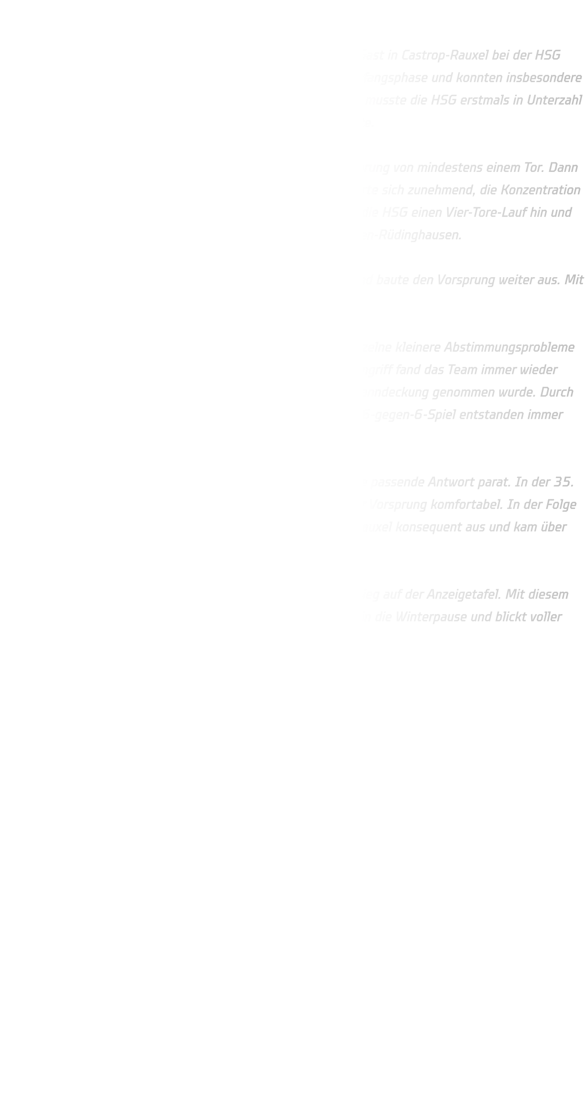 HSG DJK Rauxel-Schwerin vs. HSG Annen-Rüdinghausen  Die männliche B-Jugend der HSG Annen-Rüdinghausen war zu Gast in Castrop-Rauxel bei der HSG DJK Rauxel-Schwerin. Die Gastgeber erwischten die bessere Anfangsphase und konnten insbesondere im 1-gegen-1 ihre Vorteile ausspielen. Bereits ab der 6. Minute musste die HSG erstmals in Unterzahl agieren, was Rauxel beim Siebenmeter zum 3:3-Ausgleich nutzte.  Bis etwa zur 15. Minute hielt Rauxel stets einen knappen Vorsprung von mindestens einem Tor. Dann folgte die entscheidende Wende: Die Abwehr der HSG stabilisierte sich zunehmend, die Konzentration im 1-gegen-1 wurde deutlich verbessert. In dieser Phase legte die HSG einen Vier-Tore-Lauf hin und setzte sich erstmals spürbar ab. Zwischenstand: 11:15 für Annen-Rüdinghausen.  Bis zur 22. Minute kontrollierte die HSG das Spielgeschehen und baute den Vorsprung weiter aus. Mit einer verdienten 13:19-Führung ging es in die Halbzeitpause.  Auch im zweiten Durchgang leistete sich die HSG zwar noch einzelne kleinere Abstimmungsprobleme in der Abwehr, konnte diese jedoch schnell kompensieren. Im Angriff fand das Team immer wieder Lösungen – selbst als Finn Goebel in eine konsequente Einzelmanndeckung genommen wurde. Durch das Spiel mit zwei Kreisläufern, gute Laufwege und ein starkes 6-gegen-6-Spiel entstanden immer wieder klare Torchancen.  Für jede defensive Maßnahme der Gastgeber hatte die HSG eine passende Antwort parat. In der 35. Minute wurde dies deutlich: Beim Spielstand von 26:20 war der Vorsprung komfortabel. In der Folge nutzte Annen-Rüdinghausen zahlreiche technische Fehler von Rauxel konsequent aus und kam über schnelle Gegenstöße zu weiteren einfachen Toren.  Am Ende stand ein klarer und hochverdienter 41:29-Auswärtssieg auf der Anzeigetafel. Mit diesem Erfolg geht die männliche B-Jugend der HSG ohne Minuspunkt in die Winterpause und blickt voller Vorfreude auf die Rückrunde im Jahr 2026.