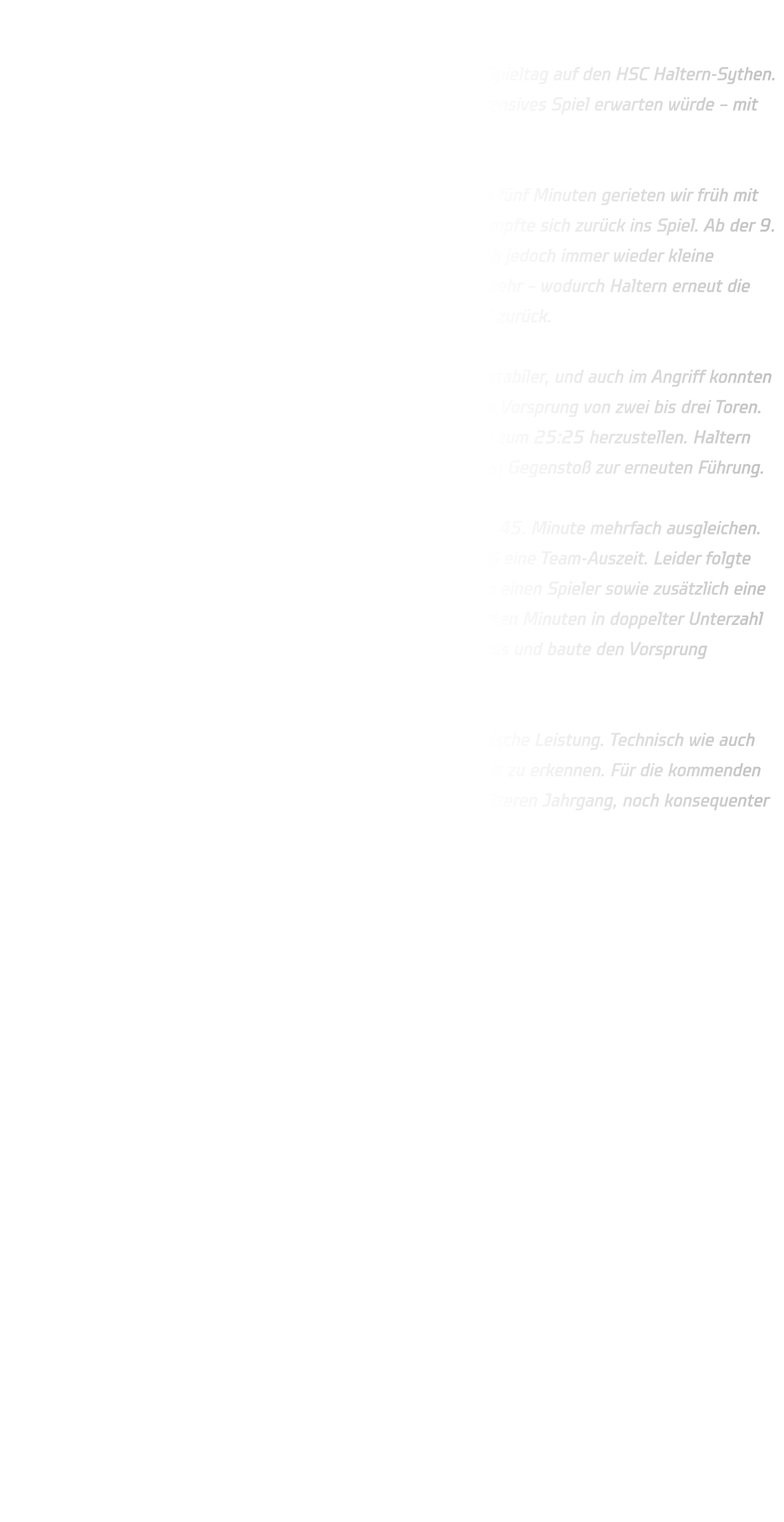 HSG Annen-Rüdinghausen vs. HSC Haltern-Sythen  Die männliche C-Jugend der HSG Annen-Rüdinghausen traf am Spieltag auf den HSC Haltern-Sythen. Bereits im Vorfeld war klar, dass uns ein ausgeglichenes und intensives Spiel erwarten würde – mit der Hoffnung, weitere wichtige Punkte sammeln zu können.  Der Start verlief jedoch nicht optimal für die HSG. In den ersten fünf Minuten gerieten wir früh mit 2:4 in Rückstand. Dennoch zeigte die Mannschaft Moral und kämpfte sich zurück ins Spiel. Ab der 9. Minute gelang der Ausgleich zum 6:6. In der Folge schlichen sich jedoch immer wieder kleine Unkonzentriertheiten ein – sowohl im Angriff als auch in der Abwehr – wodurch Haltern erneut die Oberhand gewinnen konnte. Zur Halbzeit lag die HSG mit 14:17 zurück.  Nach dem Seitenwechsel präsentierte sich die Abwehr deutlich stabiler, und auch im Angriff konnten wir wichtige Tore erzielen. Haltern hielt jedoch konsequent einen Vorsprung von zwei bis drei Toren. Bis zur 39. Minute gelang es der HSG schließlich, den Ausgleich zum 25:25 herzustellen. Haltern reagierte prompt mit einer Auszeit und nutzte im Anschluss einen Gegenstoß zur erneuten Führung.  In der Schlussphase blieb die HSG stets dran und konnte bis zur 45. Minute mehrfach ausgleichen. Um noch einmal gezielt offensiv Druck auszuüben, nahm die HSG eine Team-Auszeit. Leider folgte darauf eine unglückliche Phase: Eine Zwei-Minuten-Strafe gegen einen Spieler sowie zusätzlich eine Zeitstrafe gegen den Trainer führten dazu, dass die HSG die letzten Minuten in doppelter Unterzahl bestreiten musste. Diese Situation nutzte Haltern konsequent aus und baute den Vorsprung entscheidend aus.  Trotz der Niederlage zeigte die Mannschaft eine starke kämpferische Leistung. Technisch wie auch defensiv war eine klare Steigerung gegenüber der ersten Halbzeit zu erkennen. Für die kommenden Spiele gilt es nun, sich im 1-gegen-1, insbesondere gegen den älteren Jahrgang, noch konsequenter durchzusetzen.