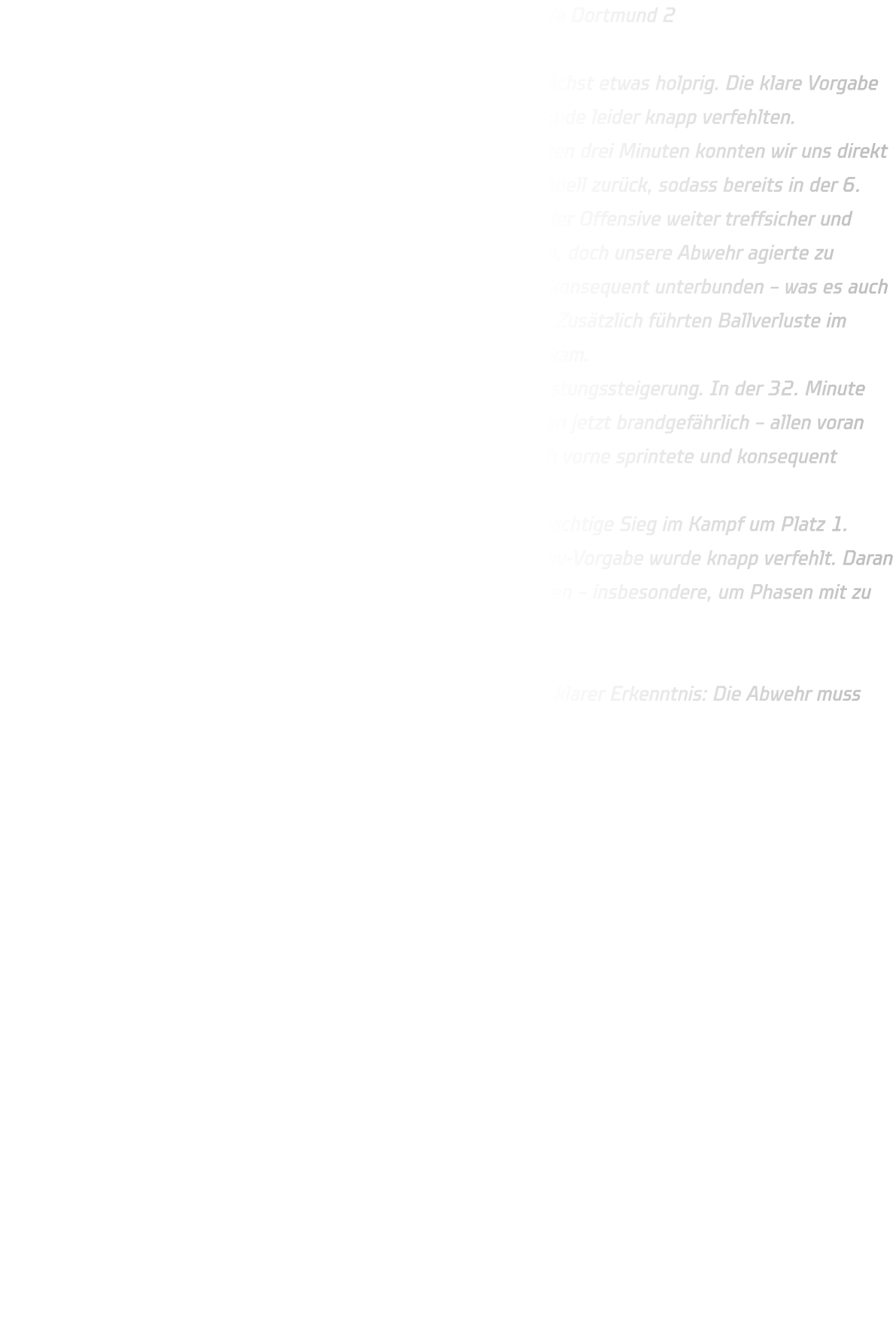 Männliche B-Jugend – HSG Annen-Rüdinghausen vs. DJK Saxonia Dortmund 2 Endstand: 33:21 Der Start ins neue Handballjahr verlief für unsere B-Jugend zunächst etwas holprig. Die klare Vorgabe lautete: maximal 20 Gegentore zulassen – ein Ziel, das wir am Ende leider knapp verfehlten. Dabei begann die Partie eigentlich vielversprechend. In den ersten drei Minuten konnten wir uns direkt eine 3-Tore-Führung erspielen. Doch Saxonia Dortmund kam schnell zurück, sodass bereits in der 6. Minute wieder Gleichstand (3:3) herrschte. Zwar blieben wir in der Offensive weiter treffsicher und konnten uns bis zur Mitte der ersten Halbzeit auf 10:6 absetzen, doch unsere Abwehr agierte zu passiv. Vor allem die Würfe aus der zweiten Reihe wurden nicht konsequent unterbunden – was es auch unserem Torhüter schwer machte, in den Rhythmus zu kommen. Zusätzlich führten Ballverluste im Angriff dazu, dass der Gegner immer wieder zu einfachen Toren kam. Nach der Pause zeigte die Mannschaft jedoch eine deutliche Leistungssteigerung. In der 32. Minute zogen wir auf 21:14 davon. Besonders unsere Gegenstöße waren jetzt brandgefährlich – allen voran Noah Westerwelle, der als Kreisläufer immer wieder schnell nach vorne sprintete und konsequent verwertete. Dieses Tempo brachte die Entscheidung. Am Ende stand ein klarer 33:21-Erfolg und damit der nächste wichtige Sieg im Kampf um Platz 1. Trotzdem bleibt ein bitterer Beigeschmack: Die gesetzte Defensiv-Vorgabe wurde knapp verfehlt. Daran werden wir in den kommenden Trainingseinheiten intensiv arbeiten – insbesondere, um Phasen mit zu vielen Gegentoren in kurzer Zeit künftig zu vermeiden.  Fazit: Zwei Punkte geholt, Tabellenführung verteidigt – aber mit klarer Erkenntnis: Die Abwehr muss stabiler werden, wenn wir unsere Ziele weiter erreichen wollen.