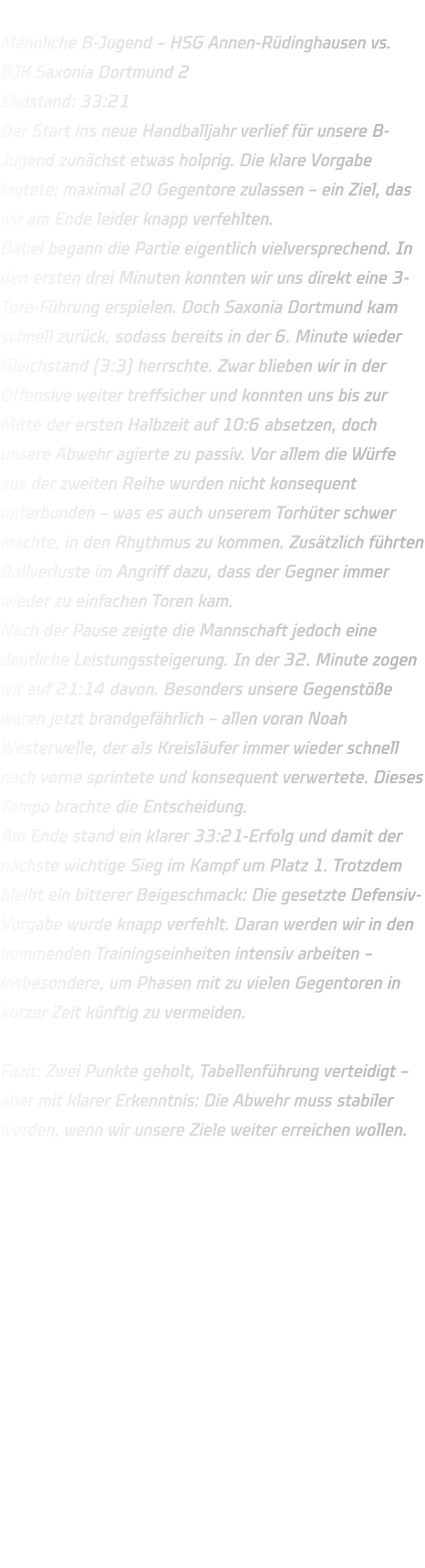 Männliche B-Jugend – HSG Annen-Rüdinghausen vs. DJK Saxonia Dortmund 2 Endstand: 33:21 Der Start ins neue Handballjahr verlief für unsere B-Jugend zunächst etwas holprig. Die klare Vorgabe lautete: maximal 20 Gegentore zulassen – ein Ziel, das wir am Ende leider knapp verfehlten. Dabei begann die Partie eigentlich vielversprechend. In den ersten drei Minuten konnten wir uns direkt eine 3-Tore-Führung erspielen. Doch Saxonia Dortmund kam schnell zurück, sodass bereits in der 6. Minute wieder Gleichstand (3:3) herrschte. Zwar blieben wir in der Offensive weiter treffsicher und konnten uns bis zur Mitte der ersten Halbzeit auf 10:6 absetzen, doch unsere Abwehr agierte zu passiv. Vor allem die Würfe aus der zweiten Reihe wurden nicht konsequent unterbunden – was es auch unserem Torhüter schwer machte, in den Rhythmus zu kommen. Zusätzlich führten Ballverluste im Angriff dazu, dass der Gegner immer wieder zu einfachen Toren kam. Nach der Pause zeigte die Mannschaft jedoch eine deutliche Leistungssteigerung. In der 32. Minute zogen wir auf 21:14 davon. Besonders unsere Gegenstöße waren jetzt brandgefährlich – allen voran Noah Westerwelle, der als Kreisläufer immer wieder schnell nach vorne sprintete und konsequent verwertete. Dieses Tempo brachte die Entscheidung. Am Ende stand ein klarer 33:21-Erfolg und damit der nächste wichtige Sieg im Kampf um Platz 1. Trotzdem bleibt ein bitterer Beigeschmack: Die gesetzte Defensiv-Vorgabe wurde knapp verfehlt. Daran werden wir in den kommenden Trainingseinheiten intensiv arbeiten – insbesondere, um Phasen mit zu vielen Gegentoren in kurzer Zeit künftig zu vermeiden.  Fazit: Zwei Punkte geholt, Tabellenführung verteidigt – aber mit klarer Erkenntnis: Die Abwehr muss stabiler werden, wenn wir unsere Ziele weiter erreichen wollen.