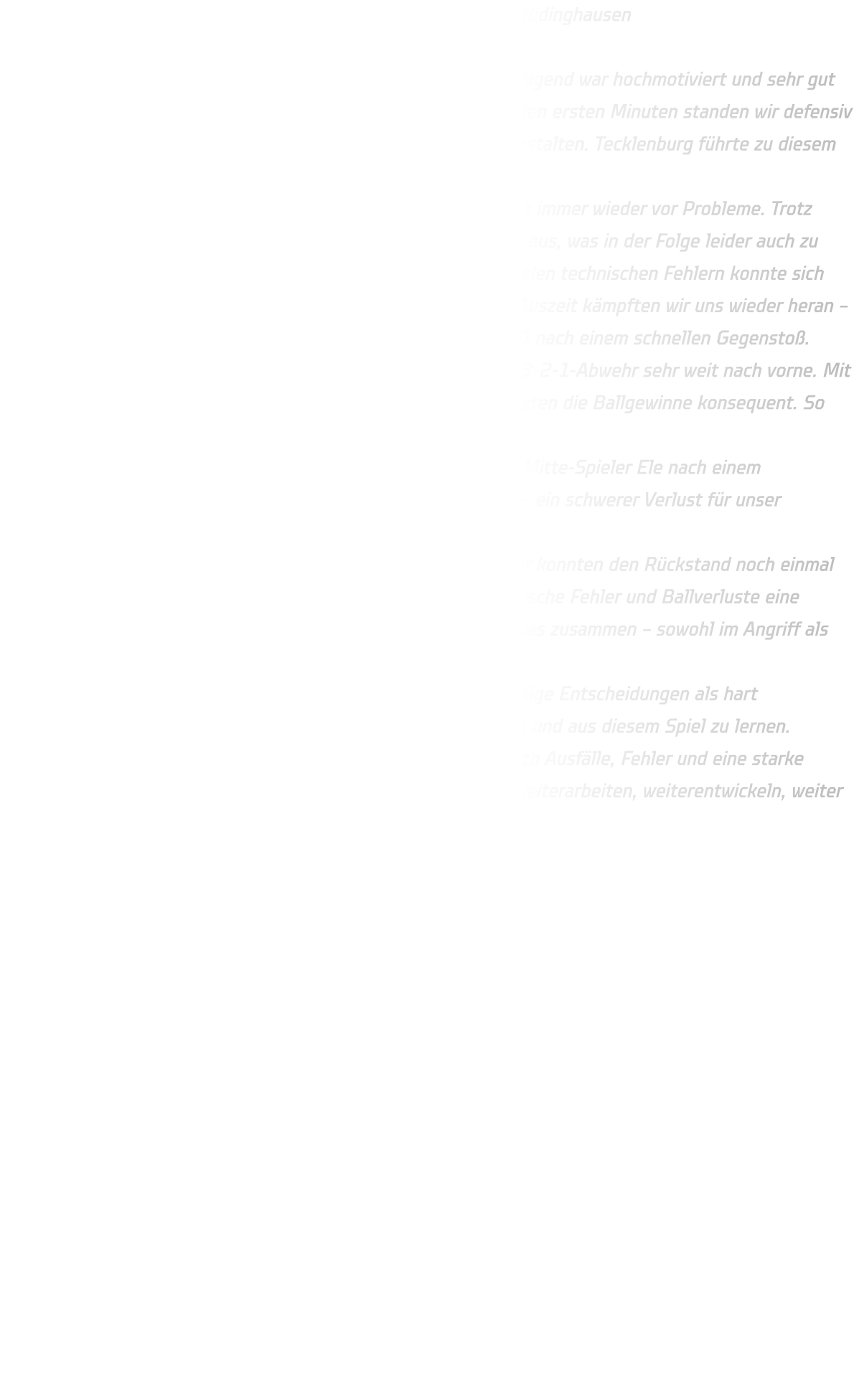 Männliche C-Jugend – JSG Tecklenburger Land vs. HSG Annen-Rüdinghausen Endstand: 37:23 Die Auswärtsfahrt nach Münster war zwar lang, doch unsere C-Jugend war hochmotiviert und sehr gut vorbereitet. Der Start in die Partie verlief vielversprechend: In den ersten Minuten standen wir defensiv stabil und konnten das Spiel bis zur 11. Minute ausgeglichen gestalten. Tecklenburg führte zu diesem Zeitpunkt nur knapp mit einem Tor. Besonders der starke Rückraumspieler der Gastgeber stellte uns immer wieder vor Probleme. Trotz enger Bewachung nutzte er seine körperliche Präsenz geschickt aus, was in der Folge leider auch zu Zeitstrafen auf unserer Seite führte. Nach einer Phase mit zu vielen technischen Fehlern konnte sich Tecklenburg kurzzeitig auf vier Tore absetzen. Doch nach einer Auszeit kämpften wir uns wieder heran – in der 15. Minute stand es 10:9, in der 20. Minute sogar 10:10 nach einem schnellen Gegenstoß. In der Schlussphase der ersten Halbzeit zog Tecklenburg seine 3-2-1-Abwehr sehr weit nach vorne. Mit ihrer Größe und Reichweite fingen sie mehrere Bälle ab und nutzten die Ballgewinne konsequent. So gingen wir mit einem 16:12-Rückstand in die Pause. Besonders bitter: Kurz vor der Halbzeit erhielt unser Rückraum-Mitte-Spieler Ele nach einem unglücklichen Zusammenstoß beim Gegenstoß eine Rote Karte – ein schwerer Verlust für unser Angriffsspiel. Trotzdem kam die Mannschaft hochmotiviert aus der Kabine. Wir konnten den Rückstand noch einmal auf vier Tore verkürzen, doch erneut verhinderten zu viele technische Fehler und Ballverluste eine weitere Aufholjagd. Ab der 42. Minute lief leider kaum noch etwas zusammen – sowohl im Angriff als auch in der Abwehr. Am Ende stand eine deutliche 37:23-Niederlage. Auch wenn einige Entscheidungen als hart empfunden wurden, gilt es jetzt, den Blick nach vorne zu richten und aus diesem Spiel zu lernen. Fazit: Eine gute erste Halbzeit mit viel Kampf und Struktur – doch Ausfälle, Fehler und eine starke gegnerische Abwehr machten den Unterschied. Jetzt heißt es: weiterarbeiten, weiterentwickeln, weiter angreifen.