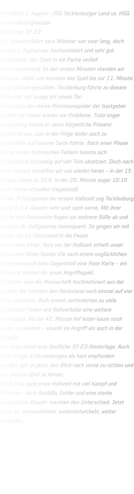 Männliche C-Jugend – JSG Tecklenburger Land vs. HSG Annen-Rüdinghausen Endstand: 37:23 Die Auswärtsfahrt nach Münster war zwar lang, doch unsere C-Jugend war hochmotiviert und sehr gut vorbereitet. Der Start in die Partie verlief vielversprechend: In den ersten Minuten standen wir defensiv stabil und konnten das Spiel bis zur 11. Minute ausgeglichen gestalten. Tecklenburg führte zu diesem Zeitpunkt nur knapp mit einem Tor. Besonders der starke Rückraumspieler der Gastgeber stellte uns immer wieder vor Probleme. Trotz enger Bewachung nutzte er seine körperliche Präsenz geschickt aus, was in der Folge leider auch zu Zeitstrafen auf unserer Seite führte. Nach einer Phase mit zu vielen technischen Fehlern konnte sich Tecklenburg kurzzeitig auf vier Tore absetzen. Doch nach einer Auszeit kämpften wir uns wieder heran – in der 15. Minute stand es 10:9, in der 20. Minute sogar 10:10 nach einem schnellen Gegenstoß. In der Schlussphase der ersten Halbzeit zog Tecklenburg seine 3-2-1-Abwehr sehr weit nach vorne. Mit ihrer Größe und Reichweite fingen sie mehrere Bälle ab und nutzten die Ballgewinne konsequent. So gingen wir mit einem 16:12-Rückstand in die Pause. Besonders bitter: Kurz vor der Halbzeit erhielt unser Rückraum-Mitte-Spieler Ele nach einem unglücklichen Zusammenstoß beim Gegenstoß eine Rote Karte – ein schwerer Verlust für unser Angriffsspiel. Trotzdem kam die Mannschaft hochmotiviert aus der Kabine. Wir konnten den Rückstand noch einmal auf vier Tore verkürzen, doch erneut verhinderten zu viele technische Fehler und Ballverluste eine weitere Aufholjagd. Ab der 42. Minute lief leider kaum noch etwas zusammen – sowohl im Angriff als auch in der Abwehr. Am Ende stand eine deutliche 37:23-Niederlage. Auch wenn einige Entscheidungen als hart empfunden wurden, gilt es jetzt, den Blick nach vorne zu richten und aus diesem Spiel zu lernen. Fazit: Eine gute erste Halbzeit mit viel Kampf und Struktur – doch Ausfälle, Fehler und eine starke gegnerische Abwehr machten den Unterschied. Jetzt heißt es: weiterarbeiten, weiterentwickeln, weiter angreifen.