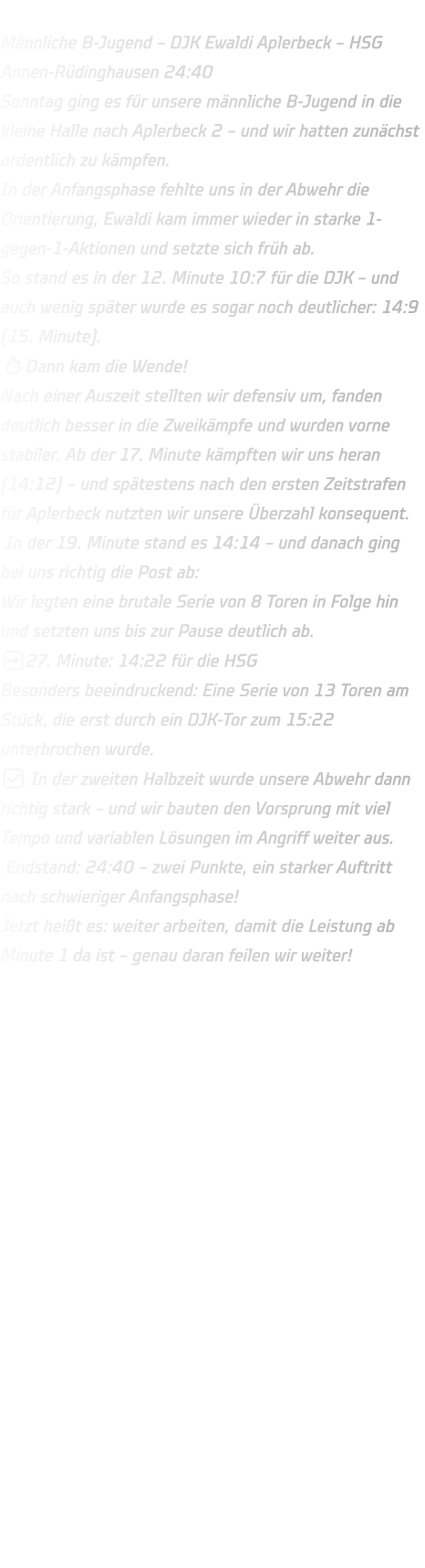 Männliche B-Jugend – DJK Ewaldi Aplerbeck – HSG Annen-Rüdinghausen 24:40 Sonntag ging es für unsere männliche B-Jugend in die kleine Halle nach Aplerbeck 2 – und wir hatten zunächst ordentlich zu kämpfen. In der Anfangsphase fehlte uns in der Abwehr die Orientierung, Ewaldi kam immer wieder in starke 1-gegen-1-Aktionen und setzte sich früh ab. So stand es in der 12. Minute 10:7 für die DJK – und auch wenig später wurde es sogar noch deutlicher: 14:9 (15. Minute). ⏱Dann kam die Wende! Nach einer Auszeit stellten wir defensiv um, fanden deutlich besser in die Zweikämpfe und wurden vorne stabiler. Ab der 17. Minute kämpften wir uns heran (14:12) – und spätestens nach den ersten Zeitstrafen für Aplerbeck nutzten wir unsere Überzahl konsequent.  In der 19. Minute stand es 14:14 – und danach ging bei uns richtig die Post ab: Wir legten eine brutale Serie von 8 Toren in Folge hin und setzten uns bis zur Pause deutlich ab. ➡27. Minute: 14:22 für die HSG Besonders beeindruckend: Eine Serie von 13 Toren am Stück, die erst durch ein DJK-Tor zum 15:22 unterbrochen wurde. ✅ In der zweiten Halbzeit wurde unsere Abwehr dann richtig stark – und wir bauten den Vorsprung mit viel Tempo und variablen Lösungen im Angriff weiter aus.  Endstand: 24:40 – zwei Punkte, ein starker Auftritt nach schwieriger Anfangsphase! Jetzt heißt es: weiter arbeiten, damit die Leistung ab Minute 1 da ist – genau daran feilen wir weiter!
